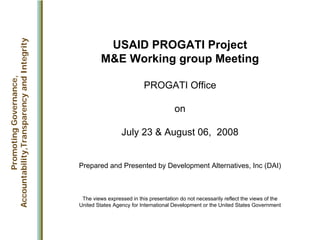 USAID PROGATI Project
M&E Working group Meeting
PROGATI Office
on
July 23 & August 06, 2008
Prepared and Presented by Development Alternatives, Inc (DAI)
The views expressed in this presentation do not necessarily reflect the views of the
United States Agency for International Development or the United States Government
Promoting
Governance,
Accountability,Transparency
and
Integrity
 