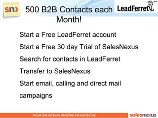 500 B2B Contacts each
         Month!
Start a Free LeadFerret account
Start a Free 30 day Trial of SalesNexus
Search for contacts in LeadFerret
Transfer to SalesNexus
Start email, calling and direct mail
campaigns
 