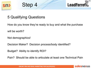 Step 4

5 Qualifying Questions
How do you know they‟re ready to buy and what the purchase

will be worth?

Not demographics!

Decision Maker? Decision process/body identified?

Budget? Ability to identify ROI?

Pain? Should be able to articulate at least one Technical Pain
 