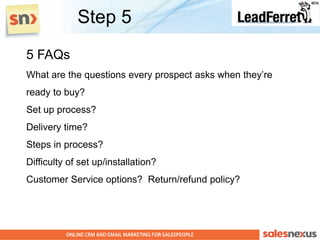 Step 5
5 FAQs
What are the questions every prospect asks when they‟re
ready to buy?
Set up process?
Delivery time?
Steps in process?
Difficulty of set up/installation?
Customer Service options? Return/refund policy?
 