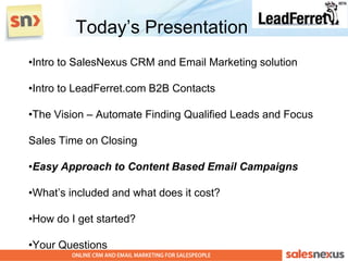 Today‟s Presentation
•Intro to SalesNexus CRM and Email Marketing solution

•Intro to LeadFerret.com B2B Contacts

•The Vision – Automate Finding Qualified Leads and Focus

Sales Time on Closing

•Easy Approach to Content Based Email Campaigns

•What‟s included and what does it cost?

•How do I get started?

•Your Questions
 