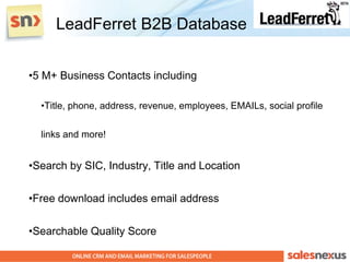 LeadFerret B2B Database


•5 M+ Business Contacts including

  •Title, phone, address, revenue, employees, EMAILs, social profile


  links and more!


•Search by SIC, Industry, Title and Location

•Free download includes email address

•Searchable Quality Score
 
