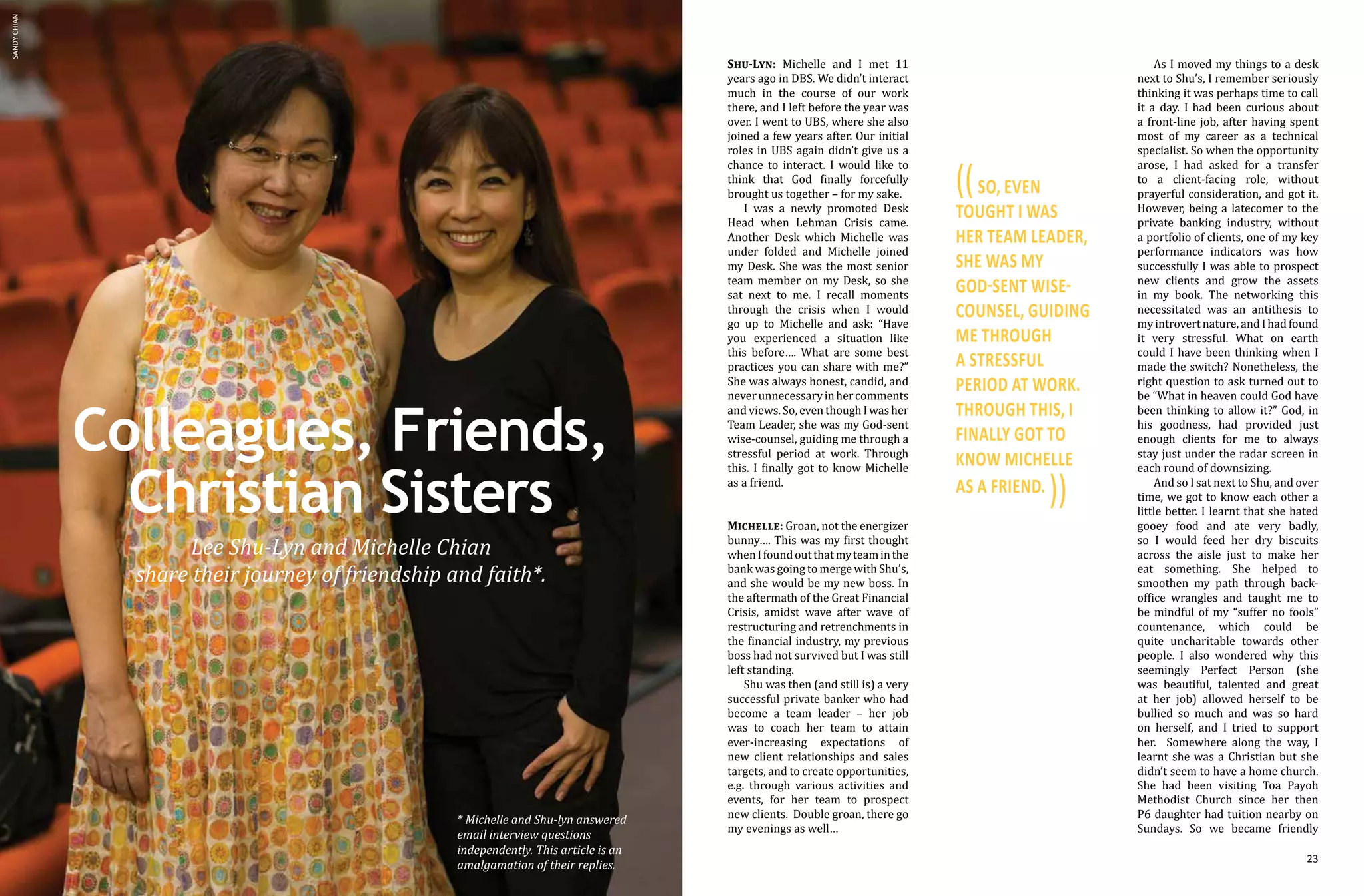 22 23
Colleagues, Friends,
Christian Sisters
Lee Shu-Lyn and Michelle Chian
share their journey of friendship and faith*.
As I moved my things to a desk
next to Shu’s, I remember seriously
thinking it was perhaps time to call
it a day. I had been curious about
a front-line job, after having spent
most of my career as a technical
specialist. So when the opportunity
arose, I had asked for a transfer
to a client-facing role, without
prayerful consideration, and got it.
However, being a latecomer to the
private banking industry, without
a portfolio of clients, one of my key
performance indicators was how
successfully I was able to prospect
new clients and grow the assets
in my book. The networking this
necessitated was an antithesis to
my introvert nature, and I had found
it very stressful. What on earth
could I have been thinking when I
made the switch? Nonetheless, the
right question to ask turned out to
be “What in heaven could God have
been thinking to allow it?” God, in
his goodness, had provided just
enough clients for me to always
stay just under the radar screen in
each round of downsizing.
And so I sat next to Shu, and over
time, we got to know each other a
little better. I learnt that she hated
gooey food and ate very badly,
so I would feed her dry biscuits
across the aisle just to make her
eat something. She helped to
smoothen my path through back-
office wrangles and taught me to
be mindful of my “suffer no fools”
countenance, which could be
quite uncharitable towards other
people. I also wondered why this
seemingly Perfect Person (she
was beautiful, talented and great
at her job) allowed herself to be
bullied so much and was so hard
on herself, and I tried to support
her. Somewhere along the way, I
learnt she was a Christian but she
didn’t seem to have a home church.
She had been visiting Toa Payoh
Methodist Church since her then
P6 daughter had tuition nearby on
Sundays. So we became friendly
Shu-Lyn: Michelle and I met 11
years ago in DBS. We didn’t interact
much in the course of our work
there, and I left before the year was
over. I went to UBS, where she also
joined a few years after. Our initial
roles in UBS again didn’t give us a
chance to interact. I would like to
think that God finally forcefully
brought us together – for my sake.
I was a newly promoted Desk
Head when Lehman Crisis came.
Another Desk which Michelle was
under folded and Michelle joined
my Desk. She was the most senior
team member on my Desk, so she
sat next to me. I recall moments
through the crisis when I would
go up to Michelle and ask: “Have
you experienced a situation like
this before…. What are some best
practices you can share with me?”
She was always honest, candid, and
neverunnecessaryinhercomments
and views. So, even though I was her
Team Leader, she was my God-sent
wise-counsel, guiding me through a
stressful period at work. Through
this. I finally got to know Michelle
as a friend.
Michelle: Groan, not the energizer
bunny…. This was my first thought
whenIfoundoutthatmyteaminthe
bank was going to merge with Shu’s,
and she would be my new boss. In
the aftermath of the Great Financial
Crisis, amidst wave after wave of
restructuring and retrenchments in
the financial industry, my previous
boss had not survived but I was still
left standing.
Shu was then (and still is) a very
successful private banker who had
become a team leader – her job
was to coach her team to attain
ever-increasing expectations of
new client relationships and sales
targets, and to create opportunities,
e.g. through various activities and
events, for her team to prospect
new clients. Double groan, there go
my evenings as well…
((so, even
tought i was
her team leader,
she was my
god-sent wise-
counsel, guiding
me through
a stressful
period at work.
THROUGH THIS, I
FINALLY GOT TO
KNOW MICHELLE
AS A FRIEND.
))
SANDYCHIAN
* Michelle and Shu-lyn answered
email interview questions
independently. This article is an
amalgamation of their replies.
 