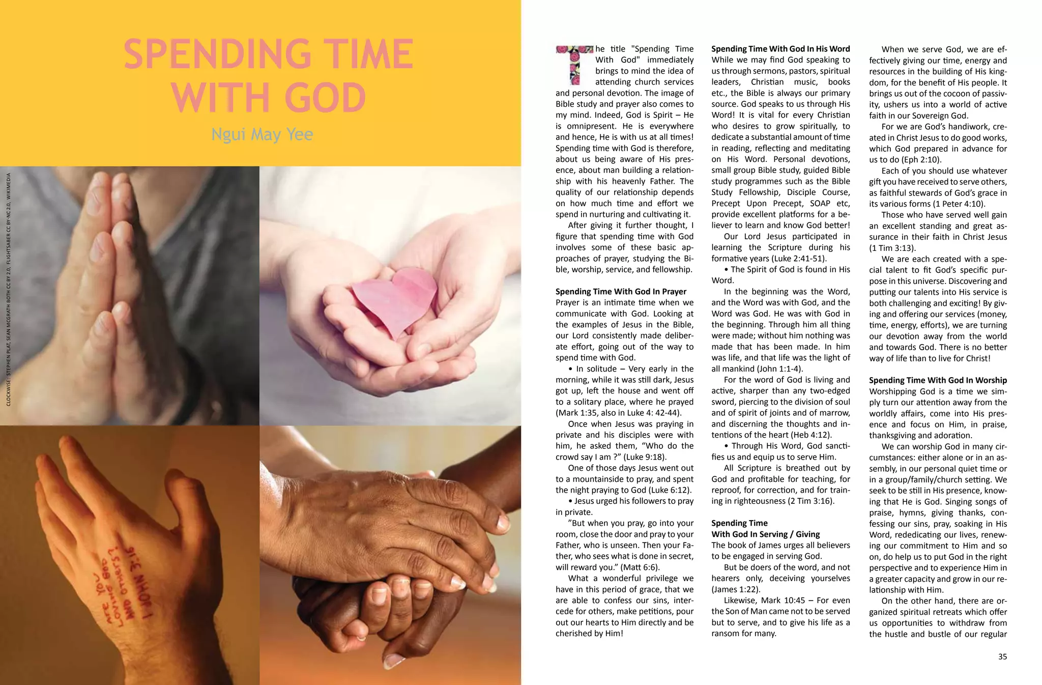 34 35
he title "Spending Time
With God" immediately
brings to mind the idea of
attending church services
and personal devotion. The image of
Bible study and prayer also comes to
my mind. Indeed, God is Spirit – He
is omnipresent. He is everywhere
and hence, He is with us at all times!
Spending time with God is therefore,
about us being aware of His pres-
ence, about man building a relation-
ship with his heavenly Father. The
quality of our relationship depends
on how much time and effort we
spend in nurturing and cultivating it.
After giving it further thought, I
figure that spending time with God
involves some of these basic ap-
proaches of prayer, studying the Bi-
ble, worship, service, and fellowship.
Spending Time With God In Prayer
Prayer is an intimate time when we
communicate with God. Looking at
the examples of Jesus in the Bible,
our Lord consistently made deliber-
ate effort, going out of the way to
spend time with God.
• In solitude – Very early in the
morning, while it was still dark, Jesus
got up, left the house and went off
to a solitary place, where he prayed
(Mark 1:35, also in Luke 4: 42-44).
Once when Jesus was praying in
private and his disciples were with
him, he asked them, “Who do the
crowd say I am ?” (Luke 9:18).
One of those days Jesus went out
to a mountainside to pray, and spent
the night praying to God (Luke 6:12).
• Jesus urged his followers to pray
in private.
”But when you pray, go into your
room, close the door and pray to your
Father, who is unseen. Then your Fa-
ther, who sees what is done in secret,
will reward you.” (Matt 6:6).
What a wonderful privilege we
have in this period of grace, that we
are able to confess our sins, inter-
cede for others, make petitions, pour
out our hearts to Him directly and be
cherished by Him!
Spending Time With God In His Word
While we may find God speaking to
us through sermons, pastors, spiritual
leaders, Christian music, books
etc., the Bible is always our primary
source. God speaks to us through His
Word! It is vital for every Christian
who desires to grow spiritually, to
dedicate a substantial amount of time
in reading, reflecting and meditating
on His Word. Personal devotions,
small group Bible study, guided Bible
study programmes such as the Bible
Study Fellowship, Disciple Course,
Precept Upon Precept, SOAP etc,
provide excellent platforms for a be-
liever to learn and know God better!
Our Lord Jesus participated in
learning the Scripture during his
formative years (Luke 2:41-51).
• The Spirit of God is found in His
Word.
In the beginning was the Word,
and the Word was with God, and the
Word was God. He was with God in
the beginning. Through him all thing
were made; without him nothing was
made that has been made. In him
was life, and that life was the light of
all mankind (John 1:1-4).
For the word of God is living and
active, sharper than any two-edged
sword, piercing to the division of soul
and of spirit of joints and of marrow,
and discerning the thoughts and in-
tentions of the heart (Heb 4:12).
• Through His Word, God sancti-
fies us and equip us to serve Him.
All Scripture is breathed out by
God and profitable for teaching, for
reproof, for correction, and for train-
ing in righteousness (2 Tim 3:16).
Spending Time
With God In Serving / Giving
The book of James urges all believers
to be engaged in serving God.
But be doers of the word, and not
hearers only, deceiving yourselves
(James 1:22).
Likewise, Mark 10:45 – For even
the Son of Man came not to be served
but to serve, and to give his life as a
ransom for many.
Ngui May Yee
SPENDING TIME
WITH GOD
When we serve God, we are ef-
fectively giving our time, energy and
resources in the building of His king-
dom, for the benefit of His people. It
brings us out of the cocoon of passiv-
ity, ushers us into a world of active
faith in our Sovereign God.
For we are God’s handiwork, cre-
ated in Christ Jesus to do good works,
which God prepared in advance for
us to do (Eph 2:10).
Each of you should use whatever
gift you have received to serve others,
as faithful stewards of God’s grace in
its various forms (1 Peter 4:10).
Those who have served well gain
an excellent standing and great as-
surance in their faith in Christ Jesus
(1 Tim 3:13).
We are each created with a spe-
cial talent to fit God’s specific pur-
pose in this universe. Discovering and
putting our talents into His service is
both challenging and exciting! By giv-
ing and offering our services (money,
time, energy, efforts), we are turning
our devotion away from the world
and towards God. There is no better
way of life than to live for Christ!
Spending Time With God In Worship
Worshipping God is a time we sim-
ply turn our attention away from the
worldly affairs, come into His pres-
ence and focus on Him, in praise,
thanksgiving and adoration.
We can worship God in many cir-
cumstances: either alone or in an as-
sembly, in our personal quiet time or
in a group/family/church setting. We
seek to be still in His presence, know-
ing that He is God. Singing songs of
praise, hymns, giving thanks, con-
fessing our sins, pray, soaking in His
Word, rededicating our lives, renew-
ing our commitment to Him and so
on, do help us to put God in the right
perspective and to experience Him in
a greater capacity and grow in our re-
lationship with Him.
On the other hand, there are or-
ganized spiritual retreats which offer
us opportunities to withdraw from
the hustle and bustle of our regular
clockwise:StephenPlat,SeanMcGrathbothCCBY2.0,flightsaberCCBY-NC2.0,Wikimedia
 