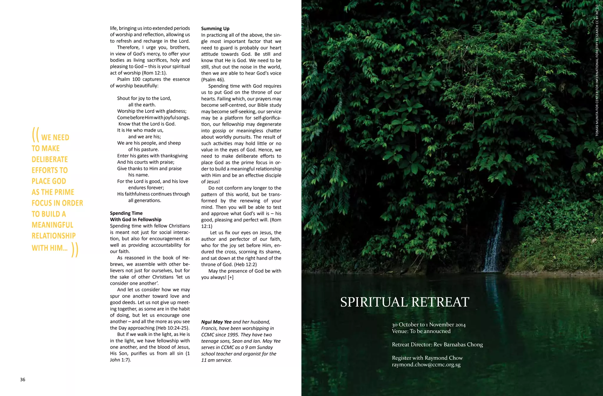 36 37
life, bringing us into extended periods
of worship and reflection, allowing us
to refresh and recharge in the Lord.
Therefore, I urge you, brothers,
in view of God’s mercy, to offer your
bodies as living sacrifices, holy and
pleasing to God – this is your spiritual
act of worship (Rom 12:1).
Psalm 100 captures the essence
of worship beautifully:
Shout for joy to the Lord,
	 all the earth.
Worship the Lord with gladness;
ComebeforeHimwithjoyfulsongs.
Know that the Lord is God.
It is He who made us,
	 and we are his;
We are his people, and sheep
	 of his pasture.
Enter his gates with thanksgiving
And his courts with praise;
Give thanks to Him and praise
	 his name.
For the Lord is good, and his love 	
	 endures forever;
His faithfulness continues through
	 all generations.
Spending Time
With God In Fellowship
Spending time with fellow Christians
is meant not just for social interac-
tion, but also for encouragement as
well as providing accountability for
our faith.
As reasoned in the book of He-
brews, we assemble with other be-
lievers not just for ourselves, but for
the sake of other Christians ‘let us
consider one another’.
And let us consider how we may
spur one another toward love and
good deeds. Let us not give up meet-
ing together, as some are in the habit
of doing, but let us encourage one
another – and all the more as you see
the Day approaching (Heb 10:24-25).
But if we walk in the light, as He is
in the light, we have fellowship with
one another, and the blood of Jesus,
His Son, purifies us from all sin (1
John 1:7).
Summing Up
In practicing all of the above, the sin-
gle most important factor that we
need to guard is probably our heart
attitude towards God. Be still and
know that He is God. We need to be
still, shut out the noise in the world,
then we are able to hear God's voice
(Psalm 46).
Spending time with God requires
us to put God on the throne of our
hearts. Failing which, our prayers may
become self-centred, our Bible study
may become self-seeking, our service
may be a platform for self-glorifica-
tion, our fellowship may degenerate
into gossip or meaningless chatter
about worldly pursuits. The result of
such activities may hold little or no
value in the eyes of God. Hence, we
need to make deliberate efforts to
place God as the prime focus in or-
der to build a meaningful relationship
with Him and be an effective disciple
of Jesus!
Do not conform any longer to the
pattern of this world, but be trans-
formed by the renewing of your
mind. Then you will be able to test
and approve what God’s will is – his
good, pleasing and perfect will. (Rom
12:1)
Let us fix our eyes on Jesus, the
author and perfector of our faith,
who for the joy set before Him, en-
dured the cross, scorning its shame,
and sat down at the right hand of the
throne of God. (Heb 12:2)
May the presence of God be with
you always! [+]
Ngui May Yee and her husband,
Francis, have been worshipping in
CCMC since 1995. They have two
teenage sons, Sean and Ian. May Yee
serves in CCMC as a 9 am Sunday
school teacher and organist for the
11 am service.
((we need
to make
deliberate
efforts to
place God
as the prime
focus in order
to build a
meaningful
relationship
with Him…
))
TomasMunitaforCenterforInternationalForestryResearchCCBY-NC2.0
SPIRITUAL RETREAT
30 October to 1 November 2014
Venue: To be annoucned
Retreat Director: Rev Barnabas Chong
Register with Raymond Chow
raymond.chow@ccmc.org.sg
 