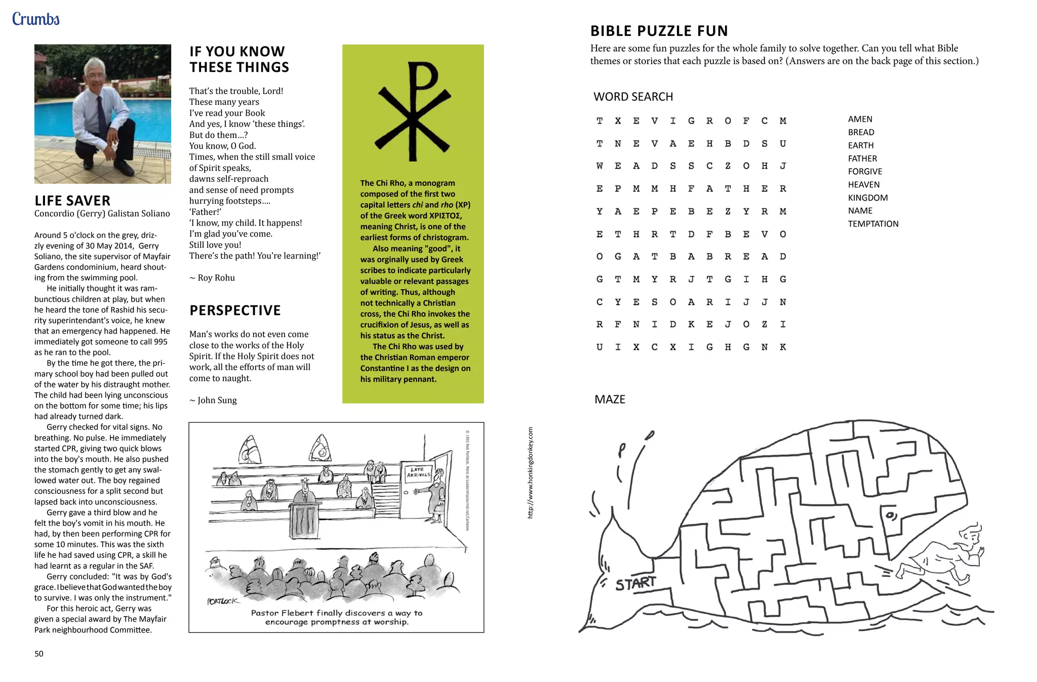 50 51
Crumbs
LIFE SAVER
Concordio (Gerry) Galistan Soliano
Around 5 o'clock on the grey, driz-
zly evening of 30 May 2014, Gerry
Soliano, the site supervisor of Mayfair
Gardens condominium, heard shout-
ing from the swimming pool.
He initially thought it was ram-
bunctious children at play, but when
he heard the tone of Rashid his secu-
rity superintendant's voice, he knew
that an emergency had happened. He
immediately got someone to call 995
as he ran to the pool.
By the time he got there, the pri-
mary school boy had been pulled out
of the water by his distraught mother.
The child had been lying unconscious
on the bottom for some time; his lips
had already turned dark.
Gerry checked for vital signs. No
breathing. No pulse. He immediately
started CPR, giving two quick blows
into the boy's mouth. He also pushed
the stomach gently to get any swal-
lowed water out. The boy regained
consciousness for a split second but
lapsed back into unconsciousness.
Gerry gave a third blow and he
felt the boy's vomit in his mouth. He
had, by then been performing CPR for
some 10 minutes. This was the sixth
life he had saved using CPR, a skill he
had learnt as a regular in the SAF.
Gerry concluded: "It was by God's
grace.IbelievethatGodwantedtheboy
to survive. I was only the instrument."
For this heroic act, Gerry was
given a special award by The Mayfair
Park neighbourhood Committee.
IF YOU KNOW
THESE THINGS
That’s the trouble, Lord!
These many years
I’ve read your Book
And yes, I know ‘these things’.
But do them…?
You know, O God.
Times, when the still small voice
of Spirit speaks,
dawns self-reproach
and sense of need prompts
hurrying footsteps….
‘Father!’
‘I know, my child. It happens!
I’m glad you’ve come.
Still love you!
There’s the path! You’re learning!’
~ Roy Rohu
PERSPECTIVE
Man's works do not even come
close to the works of the Holy
Spirit. If the Holy Spirit does not
work, all the efforts of man will
come to naught.
~ John Sung
The Chi Rho, a monogram
composed of the first two
capital letters chi and rho (ΧΡ)
of the Greek word ΧΡΙΣΤΟΣ,
meaning Christ, is one of the
earliest forms of christogram.
Also meaning "good", it
was orginally used by Greek
scribes to indicate particularly
valuable or relevant passages
of writing. Thus, although
not technically a Christian
cross, the Chi Rho invokes the
crucifixion of Jesus, as well as
his status as the Christ.
The Chi Rho was used by
the Christian Roman emperor
Constantine I as the design on
his military pennant.
http://www.honkingdonkey.com
AMEN
BREAD
EARTH
FATHER
FORGIVE
HEAVEN
KINGDOM
NAME
TEMPTATION
WORD SEARCH
MAZE
Here are some fun puzzles for the whole family to solve together. Can you tell what Bible
themes or stories that each puzzle is based on? (Answers are on the back page of this section.)
BIBLE PUZZLE FUN
 