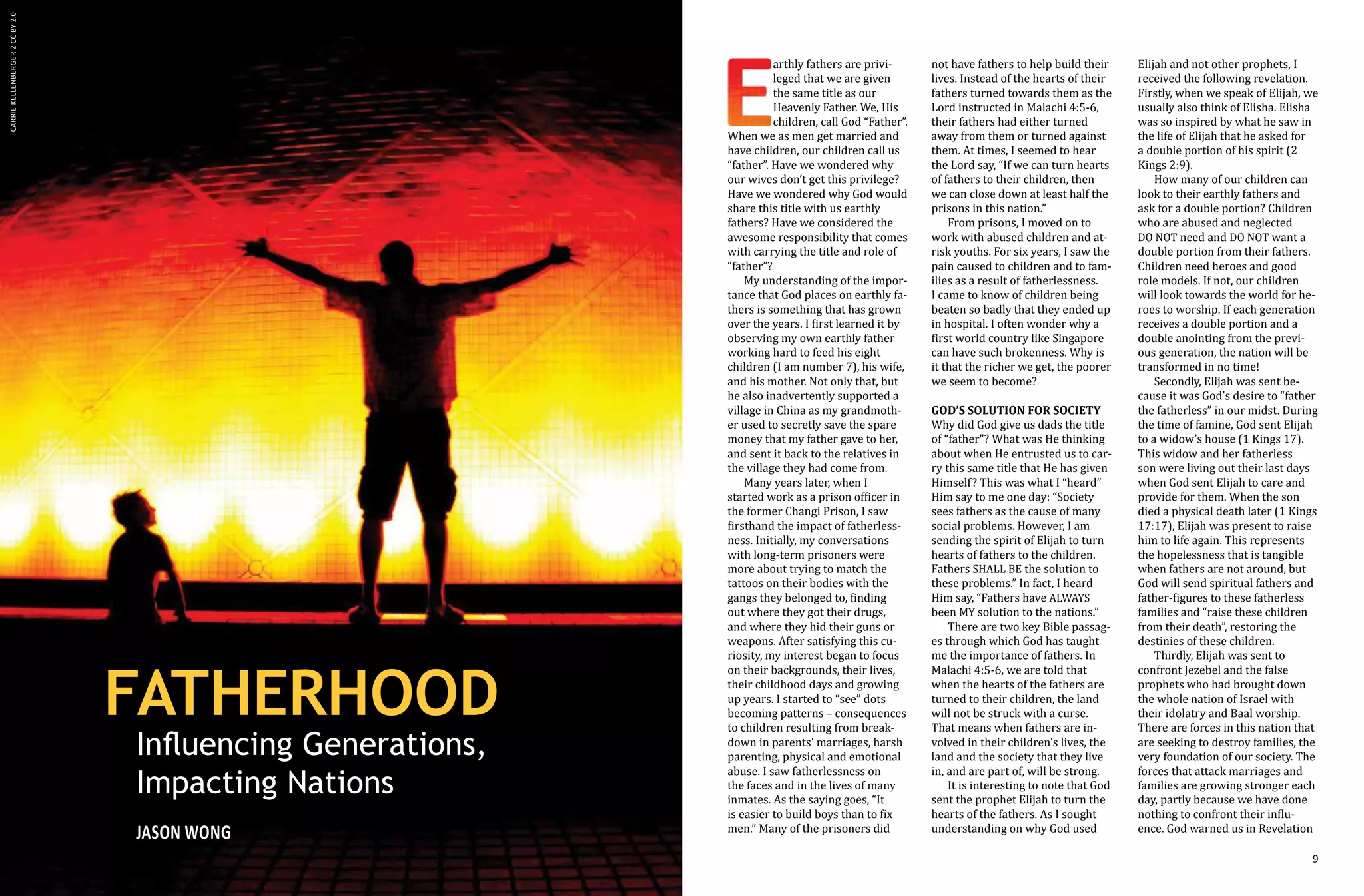 8 9
arthly fathers are privi-
leged that we are given
the same title as our
Heavenly Father. We, His
children, call God “Father”.
When we as men get married and
have children, our children call us
“father”. Have we wondered why
our wives don’t get this privilege?
Have we wondered why God would
share this title with us earthly
fathers? Have we considered the
awesome responsibility that comes
with carrying the title and role of
“father”?
My understanding of the impor-
tance that God places on earthly fa-
thers is something that has grown
over the years. I first learned it by
observing my own earthly father
working hard to feed his eight
children (I am number 7), his wife,
and his mother. Not only that, but
he also inadvertently supported a
village in China as my grandmoth-
er used to secretly save the spare
money that my father gave to her,
and sent it back to the relatives in
the village they had come from.
Many years later, when I
started work as a prison officer in
the former Changi Prison, I saw
firsthand the impact of fatherless-
ness. Initially, my conversations
with long-term prisoners were
more about trying to match the
tattoos on their bodies with the
gangs they belonged to, finding
out where they got their drugs,
and where they hid their guns or
weapons. After satisfying this cu-
riosity, my interest began to focus
on their backgrounds, their lives,
their childhood days and growing
up years. I started to “see” dots
becoming patterns – consequences
to children resulting from break-
down in parents’ marriages, harsh
parenting, physical and emotional
abuse. I saw fatherlessness on
the faces and in the lives of many
inmates. As the saying goes, “It
is easier to build boys than to fix
men.” Many of the prisoners did
not have fathers to help build their
lives. Instead of the hearts of their
fathers turned towards them as the
Lord instructed in Malachi 4:5-6,
their fathers had either turned
away from them or turned against
them. At times, I seemed to hear
the Lord say, “If we can turn hearts
of fathers to their children, then
we can close down at least half the
prisons in this nation.”
From prisons, I moved on to
work with abused children and at-
risk youths. For six years, I saw the
pain caused to children and to fam-
ilies as a result of fatherlessness.
I came to know of children being
beaten so badly that they ended up
in hospital. I often wonder why a
first world country like Singapore
can have such brokenness. Why is
it that the richer we get, the poorer
we seem to become?
God’s solution for society
Why did God give us dads the title
of “father”? What was He thinking
about when He entrusted us to car-
ry this same title that He has given
Himself? This was what I “heard”
Him say to me one day: “Society
sees fathers as the cause of many
social problems. However, I am
sending the spirit of Elijah to turn
hearts of fathers to the children.
Fathers SHALL BE the solution to
these problems.” In fact, I heard
Him say, “Fathers have ALWAYS
been MY solution to the nations.”
There are two key Bible passag-
es through which God has taught
me the importance of fathers. In
Malachi 4:5-6, we are told that
when the hearts of the fathers are
turned to their children, the land
will not be struck with a curse.
That means when fathers are in-
volved in their children’s lives, the
land and the society that they live
in, and are part of, will be strong.
It is interesting to note that God
sent the prophet Elijah to turn the
hearts of the fathers. As I sought
understanding on why God used
FATHERHOOD
Influencing Generations,
Impacting Nations
Jason WONG
Elijah and not other prophets, I
received the following revelation.
Firstly, when we speak of Elijah, we
usually also think of Elisha. Elisha
was so inspired by what he saw in
the life of Elijah that he asked for
a double portion of his spirit (2
Kings 2:9).
How many of our children can
look to their earthly fathers and
ask for a double portion? Children
who are abused and neglected
DO NOT need and DO NOT want a
double portion from their fathers.
Children need heroes and good
role models. If not, our children
will look towards the world for he-
roes to worship. If each generation
receives a double portion and a
double anointing from the previ-
ous generation, the nation will be
transformed in no time!
Secondly, Elijah was sent be-
cause it was God’s desire to “father
the fatherless” in our midst. During
the time of famine, God sent Elijah
to a widow’s house (1 Kings 17).
This widow and her fatherless
son were living out their last days
when God sent Elijah to care and
provide for them. When the son
died a physical death later (1 Kings
17:17), Elijah was present to raise
him to life again. This represents
the hopelessness that is tangible
when fathers are not around, but
God will send spiritual fathers and
father-figures to these fatherless
families and “raise these children
from their death”, restoring the
destinies of these children.
Thirdly, Elijah was sent to
confront Jezebel and the false
prophets who had brought down
the whole nation of Israel with
their idolatry and Baal worship.
There are forces in this nation that
are seeking to destroy families, the
very foundation of our society. The
forces that attack marriages and
families are growing stronger each
day, partly because we have done
nothing to confront their influ-
ence. God warned us in Revelation
CarrieKellenberger2CCBY2.0
 