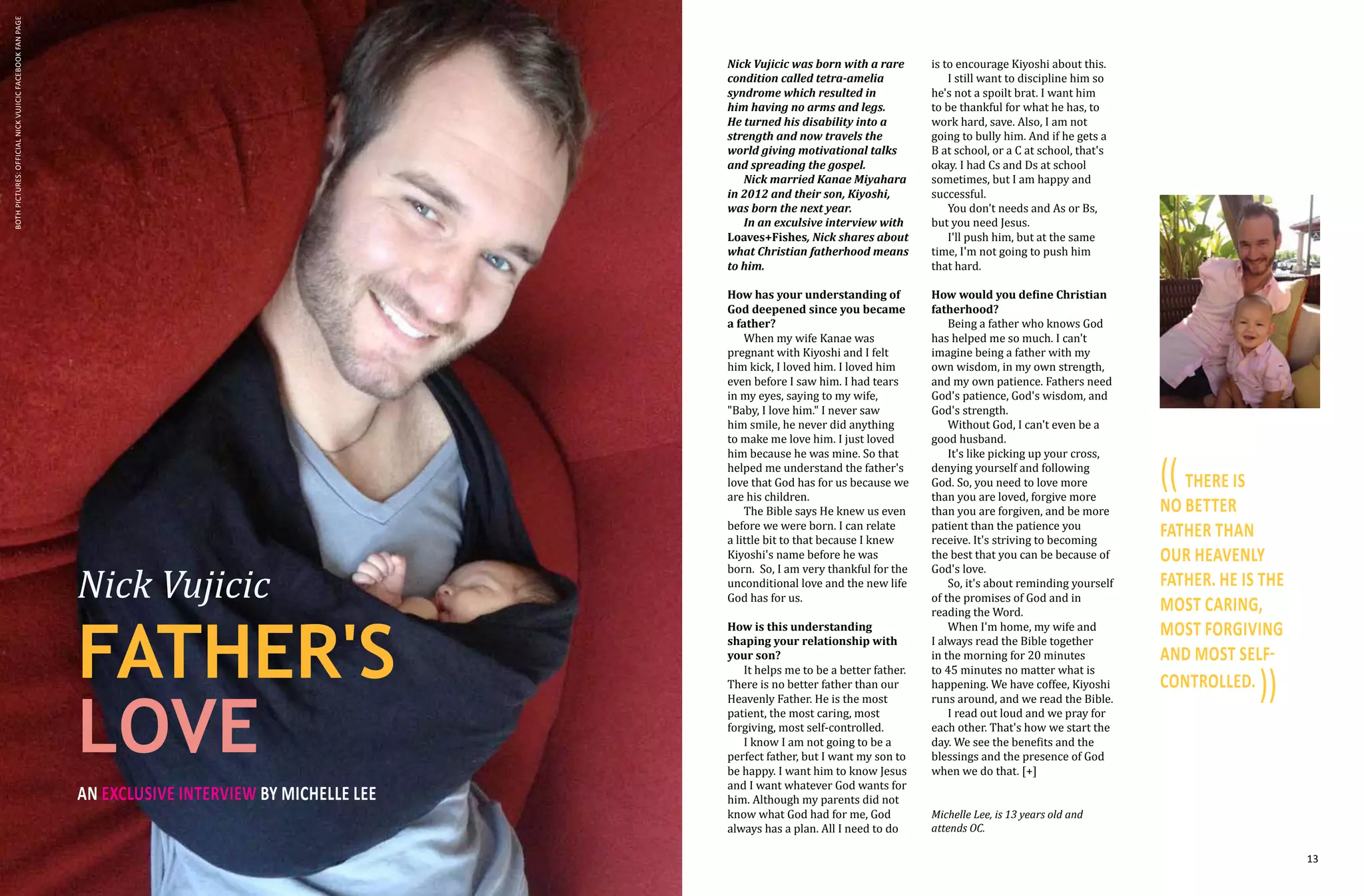 12 13
Nick Vujicic
FATHER'S
LOVE
an exclusive interview by MICHELLE LEE
Nick Vujicic was born with a rare
condition called tetra-amelia
syndrome which resulted in
him having no arms and legs.
He turned his disability into a
strength and now travels the
world giving motivational talks
and spreading the gospel.
Nick married Kanae Miyahara
in 2012 and their son, Kiyoshi,
was born the next year.
In an exculsive interview with
Loaves+Fishes, Nick shares about
what Christian fatherhood means
to him.
How has your understanding of
God deepened since you became
a father?
When my wife Kanae was
pregnant with Kiyoshi and I felt
him kick, I loved him. I loved him
even before I saw him. I had tears
in my eyes, saying to my wife,
"Baby, I love him." I never saw
him smile, he never did anything
to make me love him. I just loved
him because he was mine. So that
helped me understand the father's
love that God has for us because we
are his children.
The Bible says He knew us even
before we were born. I can relate
a little bit to that because I knew
Kiyoshi's name before he was
born. So, I am very thankful for the
unconditional love and the new life
God has for us.
How is this understanding
shaping your relationship with
your son?
It helps me to be a better father.
There is no better father than our
Heavenly Father. He is the most
patient, the most caring, most
forgiving, most self-controlled.
I know I am not going to be a
perfect father, but I want my son to
be happy. I want him to know Jesus
and I want whatever God wants for
him. Although my parents did not
know what God had for me, God
always has a plan. All I need to do
is to encourage Kiyoshi about this.
I still want to discipline him so
he's not a spoilt brat. I want him
to be thankful for what he has, to
work hard, save. Also, I am not
going to bully him. And if he gets a
B at school, or a C at school, that's
okay. I had Cs and Ds at school
sometimes, but I am happy and
successful.
You don't needs and As or Bs,
but you need Jesus.
I'll push him, but at the same
time, I'm not going to push him
that hard.
How would you define Christian
fatherhood?
Being a father who knows God
has helped me so much. I can't
imagine being a father with my
own wisdom, in my own strength,
and my own patience. Fathers need
God's patience, God's wisdom, and
God's strength.
Without God, I can't even be a
good husband.
It's like picking up your cross,
denying yourself and following
God. So, you need to love more
than you are loved, forgive more
than you are forgiven, and be more
patient than the patience you
receive. It's striving to becoming
the best that you can be because of
God's love.
So, it's about reminding yourself
of the promises of God and in
reading the Word.
When I'm home, my wife and
I always read the Bible together
in the morning for 20 minutes
to 45 minutes no matter what is
happening. We have coffee, Kiyoshi
runs around, and we read the Bible.
I read out loud and we pray for
each other. That's how we start the
day. We see the benefits and the
blessings and the presence of God
when we do that. [+]
(( THERE IS
NO BETTER
FATHER THAN
OUR HEAVENLY
FATHER. HE IS THE
MOST CARING,
MOST FORGIVING
AND MOST SELF-
CONTROLLED.
))
Michelle Lee, is 13 years old and
attends OC.
bothpictures:OFFICIALNickVujicicFACEBOOKFanPage
 