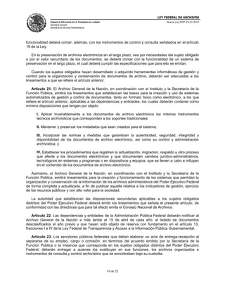 LEY FEDERAL DE ARCHIVOS
CÁMARA DE DIPUTADOS DEL H. CONGRESO DE LA UNIÓN

Nueva Ley DOF 23-01-2012

Secretaría General
Secretaría de Servicios Parlamentarios

funcionalidad deberá contar, además, con los instrumentos de control y consulta señalados en el artículo
19 de la Ley.
En la preservación de archivos electrónicos en el largo plazo, sea por necesidades del sujeto obligado
o por el valor secundario de los documentos, se deberá contar con la funcionalidad de un sistema de
preservación en el largo plazo, el cual deberá cumplir las especificaciones que para ello se emitan.
Cuando los sujetos obligados hayan desarrollado o adquirido herramientas informáticas de gestión y
control para la organización y conservación de documentos de archivo, deberán ser adecuadas a los
lineamientos a que se refiere el artículo anterior.
Artículo 21. El Archivo General de la Nación, en coordinación con el Instituto y la Secretaría de la
Función Pública, emitirá los lineamientos que establezcan las bases para la creación y uso de sistemas
automatizados de gestión y control de documentos, tanto en formato físico como electrónico, a los que
refiere el artículo anterior, aplicables a las dependencias y entidades, los cuales deberán contener como
mínimo disposiciones que tengan por objeto:
I. Aplicar invariablemente a los documentos de archivo electrónico los mismos instrumentos
técnicos archivísticos que corresponden a los soportes tradicionales;
II. Mantener y preservar los metadatos que sean creados para el sistema;
III. Incorporar las normas y medidas que garanticen la autenticidad, seguridad, integridad y
disponibilidad de los documentos de archivo electrónico, así como su control y administración
archivística; y
IV. Establecer los procedimientos que registren la actualización, migración, respaldo u otro proceso
que afecte a los documentos electrónicos y que documenten cambios jurídico-administrativos,
tecnológicos en sistemas y programas o en dispositivos y equipos, que se lleven a cabo e influyan
en el contenido de los documentos de archivo electrónico.
Asimismo, el Archivo General de la Nación, en coordinación con el Instituto y la Secretaría de la
Función Pública, emitirá lineamientos para la creación y funcionamiento de los sistemas que permitan la
organización y conservación de la información de los archivos administrativos del Poder Ejecutivo Federal
de forma completa y actualizada, a fin de publicar aquélla relativa a los indicadores de gestión, ejercicio
de los recursos públicos y con alto valor para la sociedad.
La autoridad que establezcan las disposiciones secundarias aplicables a los sujetos obligados
distintos del Poder Ejecutivo Federal deberá emitir los lineamientos que señala el presente artículo, de
conformidad con las directrices que para tal efecto emita el Consejo Nacional de Archivos.
Artículo 22. Las dependencias y entidades de la Administración Pública Federal deberán notificar al
Archivo General de la Nación a más tardar el 15 de abril de cada año, el listado de documentos
desclasificados el año previo y que hayan sido objeto de reserva con fundamento en el artículo 13,
fracciones I a IV de la Ley Federal de Transparencia y Acceso a la Información Pública Gubernamental.
Artículo 23. Los servidores públicos federales que deban elaborar un acta de entrega-recepción al
separarse de su empleo, cargo o comisión, en términos del acuerdo emitido por la Secretaría de la
Función Pública o la instancia que corresponda en los sujetos obligados distintos del Poder Ejecutivo
Federal, deberán entregar a quienes los sustituyan en sus funciones, los archivos organizados e
instrumentos de consulta y control archivístico que se encontraban bajo su custodia.

10 de 22

 
