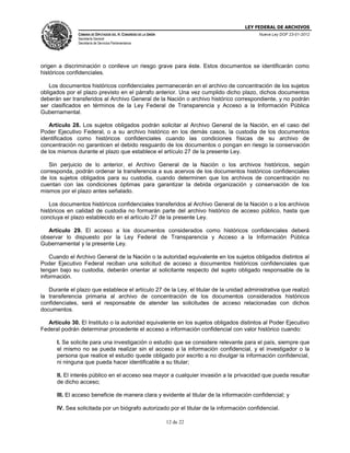 LEY FEDERAL DE ARCHIVOS
CÁMARA DE DIPUTADOS DEL H. CONGRESO DE LA UNIÓN

Nueva Ley DOF 23-01-2012

Secretaría General
Secretaría de Servicios Parlamentarios

origen a discriminación o conlleve un riesgo grave para éste. Estos documentos se identificarán como
históricos confidenciales.
Los documentos históricos confidenciales permanecerán en el archivo de concentración de los sujetos
obligados por el plazo previsto en el párrafo anterior. Una vez cumplido dicho plazo, dichos documentos
deberán ser transferidos al Archivo General de la Nación o archivo histórico correspondiente, y no podrán
ser clasificados en términos de la Ley Federal de Transparencia y Acceso a la Información Pública
Gubernamental.
Artículo 28. Los sujetos obligados podrán solicitar al Archivo General de la Nación, en el caso del
Poder Ejecutivo Federal, o a su archivo histórico en los demás casos, la custodia de los documentos
identificados como históricos confidenciales cuando las condiciones físicas de su archivo de
concentración no garanticen el debido resguardo de los documentos o pongan en riesgo la conservación
de los mismos durante el plazo que establece el artículo 27 de la presente Ley.
Sin perjuicio de lo anterior, el Archivo General de la Nación o los archivos históricos, según
corresponda, podrán ordenar la transferencia a sus acervos de los documentos históricos confidenciales
de los sujetos obligados para su custodia, cuando determinen que los archivos de concentración no
cuentan con las condiciones óptimas para garantizar la debida organización y conservación de los
mismos por el plazo antes señalado.
Los documentos históricos confidenciales transferidos al Archivo General de la Nación o a los archivos
históricos en calidad de custodia no formarán parte del archivo histórico de acceso público, hasta que
concluya el plazo establecido en el artículo 27 de la presente Ley.
Artículo 29. El acceso a los documentos considerados como históricos confidenciales deberá
observar lo dispuesto por la Ley Federal de Transparencia y Acceso a la Información Pública
Gubernamental y la presente Ley.
Cuando el Archivo General de la Nación o la autoridad equivalente en los sujetos obligados distintos al
Poder Ejecutivo Federal reciban una solicitud de acceso a documentos históricos confidenciales que
tengan bajo su custodia, deberán orientar al solicitante respecto del sujeto obligado responsable de la
información.
Durante el plazo que establece el artículo 27 de la Ley, el titular de la unidad administrativa que realizó
la transferencia primaria al archivo de concentración de los documentos considerados históricos
confidenciales, será el responsable de atender las solicitudes de acceso relacionadas con dichos
documentos.
Artículo 30. El Instituto o la autoridad equivalente en los sujetos obligados distintos al Poder Ejecutivo
Federal podrán determinar procedente el acceso a información confidencial con valor histórico cuando:
I. Se solicite para una investigación o estudio que se considere relevante para el país, siempre que
el mismo no se pueda realizar sin el acceso a la información confidencial, y el investigador o la
persona que realice el estudio quede obligado por escrito a no divulgar la información confidencial,
ni ninguna que pueda hacer identificable a su titular;
II. El interés público en el acceso sea mayor a cualquier invasión a la privacidad que pueda resultar
de dicho acceso;
III. El acceso beneficie de manera clara y evidente al titular de la información confidencial; y
IV. Sea solicitada por un biógrafo autorizado por el titular de la información confidencial.
12 de 22

 