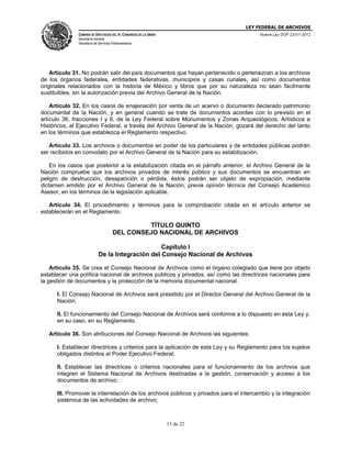 LEY FEDERAL DE ARCHIVOS
CÁMARA DE DIPUTADOS DEL H. CONGRESO DE LA UNIÓN

Nueva Ley DOF 23-01-2012

Secretaría General
Secretaría de Servicios Parlamentarios

Artículo 31. No podrán salir del país documentos que hayan pertenecido o pertenezcan a los archivos
de los órganos federales, entidades federativas, municipios y casas curiales, así como documentos
originales relacionados con la historia de México y libros que por su naturaleza no sean fácilmente
sustituibles, sin la autorización previa del Archivo General de la Nación.
Artículo 32. En los casos de enajenación por venta de un acervo o documento declarado patrimonio
documental de la Nación, y en general cuando se trate de documentos acordes con lo previsto en el
artículo 36, fracciones I y II, de la Ley Federal sobre Monumentos y Zonas Arqueológicos, Artísticos e
Históricos, el Ejecutivo Federal, a través del Archivo General de la Nación, gozará del derecho del tanto
en los términos que establezca el Reglamento respectivo.
Artículo 33. Los archivos o documentos en poder de los particulares y de entidades públicas podrán
ser recibidos en comodato por el Archivo General de la Nación para su estabilización.
En los casos que posterior a la estabilización citada en el párrafo anterior, el Archivo General de la
Nación compruebe que los archivos privados de interés público y sus documentos se encuentran en
peligro de destrucción, desaparición o pérdida, éstos podrán ser objeto de expropiación, mediante
dictamen emitido por el Archivo General de la Nación, previa opinión técnica del Consejo Académico
Asesor, en los términos de la legislación aplicable.
Artículo 34. El procedimiento y términos para la comprobación citada en el artículo anterior se
establecerán en el Reglamento.

TÍTULO QUINTO
DEL CONSEJO NACIONAL DE ARCHIVOS
Capítulo I
De la Integración del Consejo Nacional de Archivos
Artículo 35. Se crea el Consejo Nacional de Archivos como el órgano colegiado que tiene por objeto
establecer una política nacional de archivos públicos y privados, así como las directrices nacionales para
la gestión de documentos y la protección de la memoria documental nacional.
I. El Consejo Nacional de Archivos será presidido por el Director General del Archivo General de la
Nación.
II. El funcionamiento del Consejo Nacional de Archivos será conforme a lo dispuesto en esta Ley y,
en su caso, en su Reglamento.
Artículo 36. Son atribuciones del Consejo Nacional de Archivos las siguientes:
I. Establecer directrices y criterios para la aplicación de esta Ley y su Reglamento para los sujetos
obligados distintos al Poder Ejecutivo Federal;
II. Establecer las directrices o criterios nacionales para el funcionamiento de los archivos que
integren el Sistema Nacional de Archivos destinadas a la gestión, conservación y acceso a los
documentos de archivo;
III. Promover la interrelación de los archivos públicos y privados para el intercambio y la integración
sistémica de las actividades de archivo;

13 de 22

 