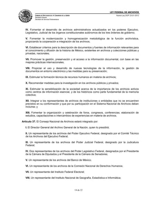 LEY FEDERAL DE ARCHIVOS
CÁMARA DE DIPUTADOS DEL H. CONGRESO DE LA UNIÓN

Nueva Ley DOF 23-01-2012

Secretaría General
Secretaría de Servicios Parlamentarios

IV. Fomentar el desarrollo de archivos administrativos actualizados en los poderes Ejecutivo,
Legislativo, Judicial de los órganos constitucionales autónomos de los tres órdenes de gobierno;
V. Fomentar la modernización y homogeneización metodológica de la función archivística,
propiciando la cooperación e integración de los archivos;
VI. Establecer criterios para la descripción de documentos y fuentes de información relevantes para
el conocimiento y difusión de la historia de México, existentes en archivos y colecciones públicas y
privadas, nacionales;
VII. Promover la gestión, preservación y el acceso a la información documental, con base en las
mejores prácticas internacionales;
VIII. Propiciar el uso y desarrollo de nuevas tecnologías de la información, la gestión de
documentos en entorno electrónico y las medidas para su preservación;
IX. Estimular la formación técnica de recursos humanos en materia de archivos;
X. Recomendar medidas para la investigación en los archivos públicos y privados;
XI. Estimular la sensibilización de la sociedad acerca de la importancia de los archivos activos
como centros de información esencial, y de los históricos como parte fundamental de la memoria
colectiva;
XII. Integrar a los representantes de archivos de instituciones o entidades que no se encuentren
previstos en su conformación y que por su participación en el Sistema Nacional de Archivos deban
incluirse; y
XIII. Fomentar la organización y celebración de foros, congresos, conferencias; elaboración de
estudios, capacitaciones e intercambios de experiencias en materia de archivos.
Artículo 37. El Consejo Nacional de Archivos estará integrado por:
I. El Director General del Archivo General de la Nación, quien lo presidirá;
II. Un representante de los archivos del Poder Ejecutivo Federal, designado por el Comité Técnico
de los Archivos del Ejecutivo Federal;
III. Un representante de los archivos del Poder Judicial Federal, designado por la Judicatura
Federal;
IV. Dos representantes de los archivos del Poder Legislativo Federal, designados por el Presidente
de la Cámara de Diputados y el Presidente de la Cámara de Senadores;
V. Un representante de los archivos del Banco de México;
VI. Un representante de los archivos de la Comisión Nacional de Derechos Humanos;
VII. Un representante del Instituto Federal Electoral;
VIII. Un representante del Instituto Nacional de Geografía, Estadística e Informática;

14 de 22

 