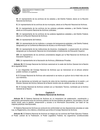 LEY FEDERAL DE ARCHIVOS
CÁMARA DE DIPUTADOS DEL H. CONGRESO DE LA UNIÓN

Nueva Ley DOF 23-01-2012

Secretaría General
Secretaría de Servicios Parlamentarios

IX. Un representante de los archivos de los estados y del Distrito Federal, electo en la Reunión
Nacional de Archivos;
X. Un representante de los archivos de los municipios, electo en la Reunión Nacional de Archivos;
XI. Un representante de los archivos de los poderes judiciales estatales y del Distrito Federal,
electo en el Encuentro Nacional de Archivos Judiciales;
XII. Un representante de los archivos de los poderes legislativos estatales y del Distrito Federal,
electo en la Reunión Nacional de Archivos;
XIII. Un representante del Instituto;
XIV. Un representante de los institutos o consejos de transparencia estatales y del Distrito Federal,
designados por la Conferencia Mexicana de Acceso a la Información Pública;
XV. Un representante de las instituciones de docencia, investigación, o preservación de archivos
designado por la Asociación Nacional de Universidades e Instituciones de Educación Superior;
XVI. Un representante de los archivos universitarios elegido por la Red Nacional de Archivos de
Educación Superior; y
XVII. Un representante de la Asociación de Archivos y Bibliotecas Privadas.
Artículo 38. El Consejo Nacional de Archivos sesionará en la sede del Archivo General de la Nación
de la siguiente forma:
I. Los integrantes del Consejo Nacional de Archivos que se mencionan en el artículo anterior
podrán nombrar un suplente.
II. El Consejo Nacional de Archivos solo sesionará si se reúne un quórum de la mitad más uno de
sus miembros.
III. Las decisiones se tomarán por mayoría de votos de los miembros presentes en la sesión, y el
Director General del Archivo General de la Nación tendrá voto de calidad en caso de empate.
IV. El Consejo Nacional de Archivos contará con un Secretario Técnico, nombrado por el Archivo
General de la Nación.

Capítulo II
Del Sistema Nacional de Archivos
Artículo 39. El Sistema Nacional de Archivos es un mecanismo de colaboración, coordinación y
articulación permanente entre los archivos públicos de los tres ámbitos de gobierno, los privados y los del
sector social, para la gestión, preservación y acceso a la información documental, con base en las
mejores prácticas internacionales.
El Sistema Nacional de Archivos se conducirá de conformidad con las disposiciones previstas en esta
Ley, su Reglamento y los criterios y directrices que emita el Consejo Nacional de Archivos.
Artículo 40. El Sistema Nacional de Archivos se integra por los archivos del Poder Ejecutivo Federal,
el Poder Judicial de la Federación, el Poder Legislativo Federal, los organismos constitucionales

15 de 22

 