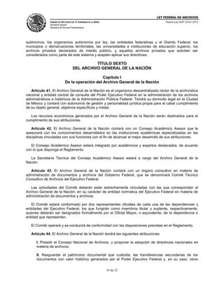 LEY FEDERAL DE ARCHIVOS
CÁMARA DE DIPUTADOS DEL H. CONGRESO DE LA UNIÓN

Nueva Ley DOF 23-01-2012

Secretaría General
Secretaría de Servicios Parlamentarios

autónomos, los organismos autónomos por ley, las entidades federativas y el Distrito Federal, los
municipios o demarcaciones territoriales, las universidades e instituciones de educación superior, los
archivos privados declarados de interés público, y aquellos archivos privados que soliciten ser
considerados como parte de este sistema y acepten aplicar sus directrices.

TÍTULO SEXTO
DEL ARCHIVO GENERAL DE LA NACIÓN
Capítulo I
De la operación del Archivo General de la Nación
Artículo 41. El Archivo General de la Nación es el organismo descentralizado rector de la archivística
nacional y entidad central de consulta del Poder Ejecutivo Federal en la administración de los archivos
administrativos e históricos de la Administración Pública Federal. Tendrá su domicilio legal en la Ciudad
de México y contará con autonomía de gestión y personalidad jurídica propia para el cabal cumplimiento
de su objeto general, objetivos específicos y metas.
Los recursos económicos generados por el Archivo General de la Nación serán destinados para el
cumplimiento de sus atribuciones.
Artículo 42. El Archivo General de la Nación contará con un Consejo Académico Asesor que le
asesorará con los conocimientos desarrollados en las instituciones académicas especializadas en las
disciplinas vinculadas con sus funciones con el fin de alcanzar el mejor desarrollo de sus atribuciones.
El Consejo Académico Asesor estará integrado por académicos y expertos destacados, de acuerdo
con lo que disponga el Reglamento.
La Secretaría Técnica del Consejo Académico Asesor estará a cargo del Archivo General de la
Nación.
Artículo 43. El Archivo General de la Nación contará con un órgano consultivo en materia de
administración de documentos y archivos del Gobierno Federal, que se denominará Comité Técnico
Consultivo de Archivos del Ejecutivo Federal.
Las actividades del Comité deberán estar estrechamente vinculadas con las que correspondan al
Archivo General de la Nación, en su carácter de entidad normativa del Ejecutivo Federal en materia de
administración de documentos y archivos.
El Comité estará conformado por dos representantes oficiales de cada una de las dependencias y
entidades del Ejecutivo Federal, los que fungirán como miembros titular y suplente, respectivamente,
quienes deberán ser designados formalmente por el Oficial Mayor, o equivalente, de la dependencia o
entidad que representen.
El Comité operará y se conducirá de conformidad con las disposiciones previstas en el Reglamento.
Artículo 44. El Archivo General de la Nación tendrá las siguientes atribuciones:
I. Presidir el Consejo Nacional de Archivos, y proponer la adopción de directrices nacionales en
materia de archivos;
II. Resguardar el patrimonio documental que custodia, las transferencias secundarias de los
documentos con valor histórico generados por el Poder Ejecutivo Federal y, en su caso, otros
16 de 22

 