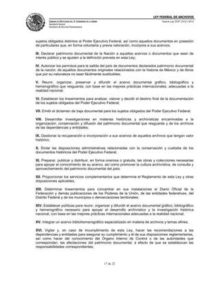 LEY FEDERAL DE ARCHIVOS
CÁMARA DE DIPUTADOS DEL H. CONGRESO DE LA UNIÓN

Nueva Ley DOF 23-01-2012

Secretaría General
Secretaría de Servicios Parlamentarios

sujetos obligados distintos al Poder Ejecutivo Federal, así como aquellos documentos en posesión
de particulares que, en forma voluntaria y previa valoración, incorpore a sus acervos;
III. Declarar patrimonio documental de la Nación a aquellos acervos o documentos que sean de
interés público y se ajusten a la definición prevista en esta Ley;
IV. Autorizar los permisos para la salida del país de documentos declarados patrimonio documental
de la nación; de aquéllos documentos originales relacionados con la historia de México y de libros
que por su naturaleza no sean fácilmente sustituibles;
V. Reunir, organizar, preservar y difundir el acervo documental gráfico, bibliográfico y
hemerográfico que resguarda, con base en las mejores prácticas internacionales, adecuadas a la
realidad nacional;
VI. Establecer los lineamientos para analizar, valorar y decidir el destino final de la documentación
de los sujetos obligados del Poder Ejecutivo Federal;
VII. Emitir el dictamen de baja documental para los sujetos obligados del Poder Ejecutivo Federal;
VIII. Desarrollar investigaciones en materias históricas y archivísticas encaminadas a la
organización, conservación y difusión del patrimonio documental que resguarda y de los archivos
de las dependencias y entidades;
IX. Gestionar la recuperación e incorporación a sus acervos de aquellos archivos que tengan valor
histórico;
X. Dictar las disposiciones administrativas relacionadas con la conservación y custodia de los
documentos históricos del Poder Ejecutivo Federal;
XI. Preparar, publicar y distribuir, en forma onerosa o gratuita, las obras y colecciones necesarias
para apoyar el conocimiento de su acervo, así como promover la cultura archivística, de consulta y
aprovechamiento del patrimonio documental del país;
XII. Proporcionar los servicios complementarios que determine el Reglamento de esta Ley y otras
disposiciones aplicables;
XIII. Determinar lineamientos para concentrar en sus instalaciones el Diario Oficial de la
Federación y demás publicaciones de los Poderes de la Unión, de las entidades federativas, del
Distrito Federal y de los municipios o demarcaciones territoriales;
XIV. Establecer políticas para reunir, organizar y difundir el acervo documental gráfico, bibliográfico
y hemerográfico necesario para apoyar el desarrollo archivístico y la investigación histórica
nacional, con base en las mejores prácticas internacionales adecuadas a la realidad nacional;
XV. Integrar un acervo bibliohemerográfico especializado en materia de archivos y temas afines;
XVI. Vigilar y, en caso de incumplimiento de esta Ley, hacer las recomendaciones a las
dependencias y entidades para asegurar su cumplimiento y el de sus disposiciones reglamentarias,
así como hacer del conocimiento del Órgano Interno de Control o de las autoridades que
correspondan, las afectaciones del patrimonio documental, a efecto de que se establezcan las
responsabilidades correspondientes;

17 de 22

 