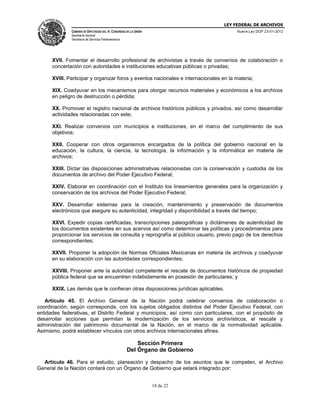 LEY FEDERAL DE ARCHIVOS
CÁMARA DE DIPUTADOS DEL H. CONGRESO DE LA UNIÓN

Nueva Ley DOF 23-01-2012

Secretaría General
Secretaría de Servicios Parlamentarios

XVII. Fomentar el desarrollo profesional de archivistas a través de convenios de colaboración o
concertación con autoridades e instituciones educativas públicas o privadas;
XVIII. Participar y organizar foros y eventos nacionales e internacionales en la materia;
XIX. Coadyuvar en los mecanismos para otorgar recursos materiales y económicos a los archivos
en peligro de destrucción o pérdida;
XX. Promover el registro nacional de archivos históricos públicos y privados, así como desarrollar
actividades relacionadas con este;
XXI. Realizar convenios con municipios e instituciones, en el marco del cumplimiento de sus
objetivos;
XXII. Cooperar con otros organismos encargados de la política del gobierno nacional en la
educación, la cultura, la ciencia, la tecnología, la información y la informática en materia de
archivos;
XXIII. Dictar las disposiciones administrativas relacionadas con la conservación y custodia de los
documentos de archivo del Poder Ejecutivo Federal;
XXIV. Elaborar en coordinación con el Instituto los lineamientos generales para la organización y
conservación de los archivos del Poder Ejecutivo Federal;
XXV. Desarrollar sistemas para la creación, mantenimiento y preservación de documentos
electrónicos que asegure su autenticidad, integridad y disponibilidad a través del tiempo;
XXVI. Expedir copias certificadas, transcripciones paleográficas y dictámenes de autenticidad de
los documentos existentes en sus acervos así como determinar las políticas y procedimientos para
proporcionar los servicios de consulta y reprografía al público usuario, previo pago de los derechos
correspondientes;
XXVII. Proponer la adopción de Normas Oficiales Mexicanas en materia de archivos y coadyuvar
en su elaboración con las autoridades correspondientes;
XXVIII. Proponer ante la autoridad competente el rescate de documentos históricos de propiedad
pública federal que se encuentren indebidamente en posesión de particulares; y
XXIX. Las demás que le confieran otras disposiciones jurídicas aplicables.
Artículo 45. El Archivo General de la Nación podrá celebrar convenios de colaboración o
coordinación, según corresponda, con los sujetos obligados distintos del Poder Ejecutivo Federal, con
entidades federativas, el Distrito Federal y municipios, así como con particulares, con el propósito de
desarrollar acciones que permitan la modernización de los servicios archivísticos, el rescate y
administración del patrimonio documental de la Nación, en el marco de la normatividad aplicable.
Asimismo, podrá establecer vínculos con otros archivos internacionales afines.

Sección Primera
Del Órgano de Gobierno
Artículo 46. Para el estudio, planeación y despacho de los asuntos que le competen, el Archivo
General de la Nación contará con un Órgano de Gobierno que estará integrado por:

18 de 22

 