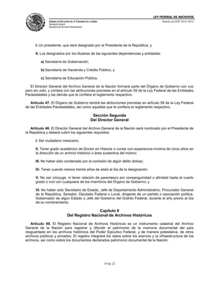LEY FEDERAL DE ARCHIVOS
CÁMARA DE DIPUTADOS DEL H. CONGRESO DE LA UNIÓN

Nueva Ley DOF 23-01-2012

Secretaría General
Secretaría de Servicios Parlamentarios

I. Un presidente, que será designado por el Presidente de la República; y
II. Los designados por los titulares de las siguientes dependencias y entidades:
a) Secretaría de Gobernación;
b) Secretaría de Hacienda y Crédito Público; y
c) Secretaría de Educación Pública.
El Director General del Archivo General de la Nación formará parte del Órgano de Gobierno con voz
pero sin voto, y contará con las atribuciones previstas en el artículo 59 de la Ley Federal de las Entidades
Paraestatales y las demás que le confiera el reglamento respectivo.
Artículo 47. El Órgano de Gobierno tendrá las atribuciones previstas en artículo 58 de la Ley Federal
de las Entidades Paraestatales, así como aquellas que le confiera el reglamento respectivo.

Sección Segunda
Del Director General
Artículo 48. El Director General del Archivo General de la Nación será nombrado por el Presidente de
la República y deberá cubrir los siguientes requisitos:
I. Ser ciudadano mexicano;
II. Tener grado académico de Doctor en Historia o contar con experiencia mínima de cinco años en
la dirección de un archivo histórico o área sustantiva del mismo;
III. No haber sido condenado por la comisión de algún delito doloso;
IV. Tener cuando menos treinta años de edad al día de la designación;
V. No ser cónyuge, ni tener relación de parentesco por consanguinidad o afinidad hasta el cuarto
grado o civil con cualquiera de los miembros del Órgano de Gobierno; y
VI. No haber sido Secretario de Estado, Jefe de Departamento Administrativo, Procurador General
de la República, Senador, Diputado Federal o Local, dirigente de un partido o asociación política,
Gobernador de algún Estado o Jefe del Gobierno del Distrito Federal, durante el año previo al día
de su nombramiento.

Capítulo II
Del Registro Nacional de Archivos Históricos
Artículo 49. El Registro Nacional de Archivos Históricos es un instrumento catastral del Archivo
General de la Nación para registrar y difundir el patrimonio de la memoria documental del país
resguardado en los archivos históricos del Poder Ejecutivo Federal, y de manera potestativa, de otros
archivos públicos y privados. El registro integrará los datos sobre los acervos y la infraestructura de los
archivos, así como sobre los documentos declarados patrimonio documental de la Nación.

19 de 22

 