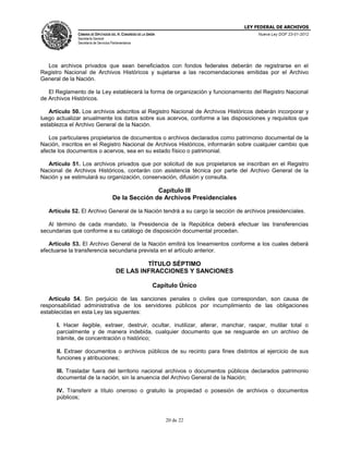 LEY FEDERAL DE ARCHIVOS
CÁMARA DE DIPUTADOS DEL H. CONGRESO DE LA UNIÓN

Nueva Ley DOF 23-01-2012

Secretaría General
Secretaría de Servicios Parlamentarios

Los archivos privados que sean beneficiados con fondos federales deberán de registrarse en el
Registro Nacional de Archivos Históricos y sujetarse a las recomendaciones emitidas por el Archivo
General de la Nación.
El Reglamento de la Ley establecerá la forma de organización y funcionamiento del Registro Nacional
de Archivos Históricos.
Artículo 50. Los archivos adscritos al Registro Nacional de Archivos Históricos deberán incorporar y
luego actualizar anualmente los datos sobre sus acervos, conforme a las disposiciones y requisitos que
establezca el Archivo General de la Nación.
Los particulares propietarios de documentos o archivos declarados como patrimonio documental de la
Nación, inscritos en el Registro Nacional de Archivos Históricos, informarán sobre cualquier cambio que
afecte los documentos o acervos, sea en su estado físico o patrimonial.
Artículo 51. Los archivos privados que por solicitud de sus propietarios se inscriban en el Registro
Nacional de Archivos Históricos, contarán con asistencia técnica por parte del Archivo General de la
Nación y se estimulará su organización, conservación, difusión y consulta.

Capítulo III
De la Sección de Archivos Presidenciales
Artículo 52. El Archivo General de la Nación tendrá a su cargo la sección de archivos presidenciales.
Al término de cada mandato, la Presidencia de la República deberá efectuar las transferencias
secundarias que conforme a su catálogo de disposición documental procedan.
Artículo 53. El Archivo General de la Nación emitirá los lineamientos conforme a los cuales deberá
efectuarse la transferencia secundaria prevista en el artículo anterior.

TÍTULO SÉPTIMO
DE LAS INFRACCIONES Y SANCIONES
Capítulo Único
Artículo 54. Sin perjuicio de las sanciones penales o civiles que correspondan, son causa de
responsabilidad administrativa de los servidores públicos por incumplimiento de las obligaciones
establecidas en esta Ley las siguientes:
I. Hacer ilegible, extraer, destruir, ocultar, inutilizar, alterar, manchar, raspar, mutilar total o
parcialmente y de manera indebida, cualquier documento que se resguarde en un archivo de
trámite, de concentración o histórico;
II. Extraer documentos o archivos públicos de su recinto para fines distintos al ejercicio de sus
funciones y atribuciones;
III. Trasladar fuera del territorio nacional archivos o documentos públicos declarados patrimonio
documental de la nación, sin la anuencia del Archivo General de la Nación;
IV. Transferir a título oneroso o gratuito la propiedad o posesión de archivos o documentos
públicos;

20 de 22

 