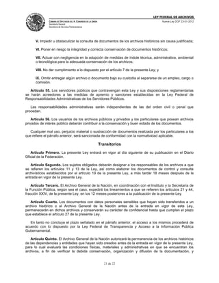 LEY FEDERAL DE ARCHIVOS
CÁMARA DE DIPUTADOS DEL H. CONGRESO DE LA UNIÓN

Nueva Ley DOF 23-01-2012

Secretaría General
Secretaría de Servicios Parlamentarios

V. Impedir u obstaculizar la consulta de documentos de los archivos históricos sin causa justificada;
VI. Poner en riesgo la integridad y correcta conservación de documentos históricos;
VII. Actuar con negligencia en la adopción de medidas de índole técnica, administrativa, ambiental
o tecnológica para la adecuada conservación de los archivos;
VIII. No dar cumplimiento a lo dispuesto por el artículo 7 de la presente Ley; y
IX. Omitir entregar algún archivo o documento bajo su custodia al separarse de un empleo, cargo o
comisión.
Artículo 55. Los servidores públicos que contravengan esta Ley y sus disposiciones reglamentarias
se harán acreedores a las medidas de apremio y sanciones establecidas en la Ley Federal de
Responsabilidades Administrativas de los Servidores Públicos.
Las responsabilidades administrativas serán independientes de las del orden civil o penal que
procedan.
Artículo 56. Los usuarios de los archivos públicos y privados y los particulares que posean archivos
privados de interés público deberán contribuir a la conservación y buen estado de los documentos.
Cualquier mal uso, perjuicio material o sustracción de documentos realizada por los particulares a los
que refiere el párrafo anterior, será sancionada de conformidad con la normatividad aplicable.

Transitorios
Artículo Primero. La presente Ley entrará en vigor al día siguiente de su publicación en el Diario
Oficial de la Federación.
Artículo Segundo. Los sujetos obligados deberán designar a los responsables de los archivos a que
se refieren los artículos 11 y 13 de la Ley, así como elaborar los documentos de control y consulta
archivísticos establecidos por el artículo 19 de la presente Ley, a más tardar 18 meses después de la
entrada en vigor de la presente Ley.
Artículo Tercero. El Archivo General de la Nación, en coordinación con el Instituto y la Secretaría de
la Función Pública, según sea el caso, expedirá los lineamientos a que se refieren los artículos 21 y 44,
fracción XXIV, de la presente Ley, en los 12 meses posteriores a la publicación de la presente Ley.
Artículo Cuarto. Los documentos con datos personales sensibles que hayan sido transferidos a un
archivo histórico o al Archivo General de la Nación antes de la entrada en vigor de esta Ley,
permanecerán en dichos archivos y conservarán su carácter de confidencial hasta que cumplan el plazo
que establece el artículo 27 de la presente Ley.
En tanto no concluya el plazo señalado en el párrafo anterior, el acceso a los mismos procederá de
acuerdo con lo dispuesto por la Ley Federal de Transparencia y Acceso a la Información Pública
Gubernamental.
Artículo Quinto. El Archivo General de la Nación autorizará la permanencia de los archivos históricos
de las dependencias y entidades que hayan sido creados antes de la entrada en vigor de la presente Ley,
para lo cual evaluará las condiciones físicas, materiales y administrativas en que se encuentran los
archivos, a fin de verificar la debida conservación, organización y difusión de la documentación, y

21 de 22

 