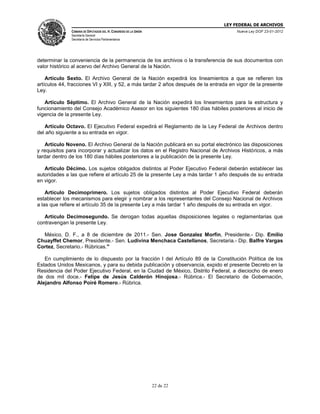 LEY FEDERAL DE ARCHIVOS
CÁMARA DE DIPUTADOS DEL H. CONGRESO DE LA UNIÓN

Nueva Ley DOF 23-01-2012

Secretaría General
Secretaría de Servicios Parlamentarios

determinar la conveniencia de la permanencia de los archivos o la transferencia de sus documentos con
valor histórico al acervo del Archivo General de la Nación.
Artículo Sexto. El Archivo General de la Nación expedirá los lineamientos a que se refieren los
artículos 44, fracciones VI y XIII, y 52, a más tardar 2 años después de la entrada en vigor de la presente
Ley.
Artículo Séptimo. El Archivo General de la Nación expedirá los lineamientos para la estructura y
funcionamiento del Consejo Académico Asesor en los siguientes 180 días hábiles posteriores al inicio de
vigencia de la presente Ley.
Artículo Octavo. El Ejecutivo Federal expedirá el Reglamento de la Ley Federal de Archivos dentro
del año siguiente a su entrada en vigor.
Artículo Noveno. El Archivo General de la Nación publicará en su portal electrónico las disposiciones
y requisitos para incorporar y actualizar los datos en el Registro Nacional de Archivos Históricos, a más
tardar dentro de los 180 días hábiles posteriores a la publicación de la presente Ley.
Artículo Décimo. Los sujetos obligados distintos al Poder Ejecutivo Federal deberán establecer las
autoridades a las que refiere el artículo 25 de la presente Ley a más tardar 1 año después de su entrada
en vigor.
Artículo Decimoprimero. Los sujetos obligados distintos al Poder Ejecutivo Federal deberán
establecer los mecanismos para elegir y nombrar a los representantes del Consejo Nacional de Archivos
a las que refiere el artículo 35 de la presente Ley a más tardar 1 año después de su entrada en vigor.
Artículo Decimosegundo. Se derogan todas aquellas disposiciones legales o reglamentarias que
contravengan la presente Ley.
México, D. F., a 8 de diciembre de 2011.- Sen. Jose Gonzalez Morfin, Presidente.- Dip. Emilio
Chuayffet Chemor, Presidente.- Sen. Ludivina Menchaca Castellanos, Secretaria.- Dip. Balfre Vargas
Cortez, Secretario.- Rúbricas."
En cumplimiento de lo dispuesto por la fracción I del Artículo 89 de la Constitución Política de los
Estados Unidos Mexicanos, y para su debida publicación y observancia, expido el presente Decreto en la
Residencia del Poder Ejecutivo Federal, en la Ciudad de México, Distrito Federal, a dieciocho de enero
de dos mil doce.- Felipe de Jesús Calderón Hinojosa.- Rúbrica.- El Secretario de Gobernación,
Alejandro Alfonso Poiré Romero.- Rúbrica.

22 de 22

 