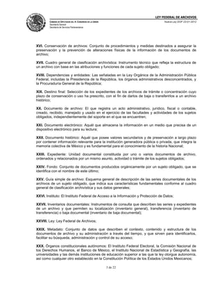 LEY FEDERAL DE ARCHIVOS
CÁMARA DE DIPUTADOS DEL H. CONGRESO DE LA UNIÓN

Nueva Ley DOF 23-01-2012

Secretaría General
Secretaría de Servicios Parlamentarios

XVI. Conservación de archivos: Conjunto de procedimientos y medidas destinados a asegurar la
preservación y la prevención de alteraciones físicas de la información de los documentos de
archivo;
XVII. Cuadro general de clasificación archivística: Instrumento técnico que refleja la estructura de
un archivo con base en las atribuciones y funciones de cada sujeto obligado;
XVIII. Dependencias y entidades: Las señaladas en la Ley Orgánica de la Administración Pública
Federal, incluidas la Presidencia de la República, los órganos administrativos desconcentrados, y
la Procuraduría General de la República;
XIX. Destino final: Selección de los expedientes de los archivos de trámite o concentración cuyo
plazo de conservación o uso ha prescrito, con el fin de darlos de baja o transferirlos a un archivo
histórico;
XX. Documento de archivo: El que registra un acto administrativo, jurídico, fiscal o contable,
creado, recibido, manejado y usado en el ejercicio de las facultades y actividades de los sujetos
obligados, independientemente del soporte en el que se encuentren;
XXI. Documento electrónico: Aquél que almacena la información en un medio que precisa de un
dispositivo electrónico para su lectura;
XXII. Documento histórico: Aquél que posee valores secundarios y de preservación a largo plazo
por contener información relevante para la institución generadora pública o privada, que integra la
memoria colectiva de México y es fundamental para el conocimiento de la historia Nacional;
XXIII. Expediente: Unidad documental constituida por uno o varios documentos de archivo,
ordenados y relacionados por un mismo asunto, actividad o trámite de los sujetos obligados;
XXIV. Fondo: Conjunto de documentos producidos orgánicamente por un sujeto obligado, que se
identifica con el nombre de este último;
XXV. Guía simple de archivo: Esquema general de descripción de las series documentales de los
archivos de un sujeto obligado, que indica sus características fundamentales conforme al cuadro
general de clasificación archivística y sus datos generales;
XXVI. Instituto: El Instituto Federal de Acceso a la Información y Protección de Datos;
XXVII. Inventarios documentales: Instrumentos de consulta que describen las series y expedientes
de un archivo y que permiten su localización (inventario general), transferencia (inventario de
transferencia) o baja documental (inventario de baja documental);
XXVIII. Ley: Ley Federal de Archivos;
XXIX. Metadato: Conjunto de datos que describen el contexto, contenido y estructura de los
documentos de archivo y su administración a través del tiempo, y que sirven para identificarlos,
facilitar su búsqueda, administración y control de su acceso;
XXX. Órganos constitucionales autónomos: El Instituto Federal Electoral, la Comisión Nacional de
los Derechos Humanos, el Banco de México, el Instituto Nacional de Estadística y Geografía, las
universidades y las demás instituciones de educación superior a las que la ley otorgue autonomía,
así como cualquier otro establecido en la Constitución Política de los Estados Unidos Mexicanos;
3 de 22

 