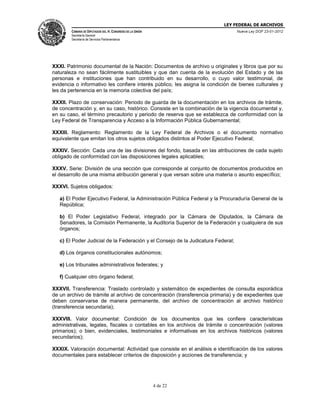 LEY FEDERAL DE ARCHIVOS
CÁMARA DE DIPUTADOS DEL H. CONGRESO DE LA UNIÓN

Nueva Ley DOF 23-01-2012

Secretaría General
Secretaría de Servicios Parlamentarios

XXXI. Patrimonio documental de la Nación: Documentos de archivo u originales y libros que por su
naturaleza no sean fácilmente sustituibles y que dan cuenta de la evolución del Estado y de las
personas e instituciones que han contribuido en su desarrollo, o cuyo valor testimonial, de
evidencia o informativo les confiere interés público, les asigna la condición de bienes culturales y
les da pertenencia en la memoria colectiva del país;
XXXII. Plazo de conservación: Periodo de guarda de la documentación en los archivos de trámite,
de concentración y, en su caso, histórico. Consiste en la combinación de la vigencia documental y,
en su caso, el término precautorio y periodo de reserva que se establezca de conformidad con la
Ley Federal de Transparencia y Acceso a la Información Pública Gubernamental;
XXXIII. Reglamento: Reglamento de la Ley Federal de Archivos o el documento normativo
equivalente que emitan los otros sujetos obligados distintos al Poder Ejecutivo Federal;
XXXIV. Sección: Cada una de las divisiones del fondo, basada en las atribuciones de cada sujeto
obligado de conformidad con las disposiciones legales aplicables;
XXXV. Serie: División de una sección que corresponde al conjunto de documentos producidos en
el desarrollo de una misma atribución general y que versan sobre una materia o asunto específico;
XXXVI. Sujetos obligados:
a) El Poder Ejecutivo Federal, la Administración Pública Federal y la Procuraduría General de la
República;
b) El Poder Legislativo Federal, integrado por la Cámara de Diputados, la Cámara de
Senadores, la Comisión Permanente, la Auditoría Superior de la Federación y cualquiera de sus
órganos;
c) El Poder Judicial de la Federación y el Consejo de la Judicatura Federal;
d) Los órganos constitucionales autónomos;
e) Los tribunales administrativos federales; y
f) Cualquier otro órgano federal;
XXXVII. Transferencia: Traslado controlado y sistemático de expedientes de consulta esporádica
de un archivo de trámite al archivo de concentración (transferencia primaria) y de expedientes que
deben conservarse de manera permanente, del archivo de concentración al archivo histórico
(transferencia secundaria);
XXXVIII. Valor documental: Condición de los documentos que les confiere características
administrativas, legales, fiscales o contables en los archivos de trámite o concentración (valores
primarios); o bien, evidenciales, testimoniales e informativas en los archivos históricos (valores
secundarios);
XXXIX. Valoración documental: Actividad que consiste en el análisis e identificación de los valores
documentales para establecer criterios de disposición y acciones de transferencia; y

4 de 22

 