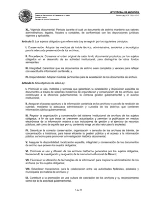 LEY FEDERAL DE ARCHIVOS
CÁMARA DE DIPUTADOS DEL H. CONGRESO DE LA UNIÓN

Nueva Ley DOF 23-01-2012

Secretaría General
Secretaría de Servicios Parlamentarios

XL. Vigencia documental: Periodo durante el cual un documento de archivo mantiene sus valores
administrativos, legales, fiscales o contables, de conformidad con las disposiciones jurídicas
vigentes y aplicables.
Artículo 5. Los sujetos obligados que refiere esta Ley se regirán por los siguientes principios:
I. Conservación: Adoptar las medidas de índole técnica, administrativa, ambiental y tecnológica
para la adecuada preservación de los archivos;
II. Procedencia: Conservar el orden original de cada fondo documental producido por los sujetos
obligados en el desarrollo de su actividad institucional, para distinguirlo de otros fondos
semejantes;
III. Integridad: Garantizar que los documentos de archivo sean completos y veraces para reflejar
con exactitud la información contenida; y
IV. Disponibilidad: Adoptar medidas pertinentes para la localización de los documentos de archivo.
Artículo 6. Son objetivos de esta Ley:
I. Promover el uso, métodos y técnicas que garanticen la localización y disposición expedita de
documentos a través de sistemas modernos de organización y conservación de los archivos, que
contribuyan a la eficiencia gubernamental, la correcta gestión gubernamental y el avance
institucional;
II. Asegurar el acceso oportuno a la información contenida en los archivos y con ello la rendición de
cuentas, mediante la adecuada administración y custodia de los archivos que contienen
información pública gubernamental;
III. Regular la organización y conservación del sistema institucional de archivos de los sujetos
obligados, a fin de que éstos se preserven actualizados y permitan la publicación en medios
electrónicos de la información relativa a sus indicadores de gestión y el ejercicio de recursos
públicos, así como de aquélla que por su contenido tenga un alto valor para la sociedad;
IV. Garantizar la correcta conservación, organización y consulta de los archivos de trámite, de
concentración e históricos; para hacer eficiente la gestión pública y el acceso a la información
pública; así como para promover la investigación histórica documental;
V. Asegurar la disponibilidad, localización expedita, integridad y conservación de los documentos
de archivo que poseen los sujetos obligados;
VI. Promover el uso y difusión de los archivos históricos generados por los sujetos obligados,
favoreciendo la investigación y resguardo de la memoria institucional de México;
VII. Favorecer la utilización de tecnologías de la información para mejorar la administración de los
archivos por los sujetos obligados;
VIII. Establecer mecanismos para la colaboración entre las autoridades federales, estatales y
municipales en materia de archivos; y
IX. Contribuir a la promoción de una cultura de valoración de los archivos y su reconocimiento
como eje de la actividad gubernamental.

5 de 22

 