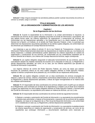 LEY FEDERAL DE ARCHIVOS
CÁMARA DE DIPUTADOS DEL H. CONGRESO DE LA UNIÓN

Nueva Ley DOF 23-01-2012

Secretaría General
Secretaría de Servicios Parlamentarios

Artículo 7. Bajo ninguna excepción los servidores públicos podrán sustraer documentos de archivo al
concluir su empleo, cargo o comisión.

TÍTULO SEGUNDO
DE LA ORGANIZACIÓN Y ADMINISTRACIÓN DE LOS ARCHIVOS
Capítulo I
De la Organización de los Archivos
Artículo 8. Cuando la especialidad de la información o la unidad administrativa lo requieran, la
coordinación de archivos de los sujetos obligados propondrá al Comité de Información o equivalente, del
que deberá formar parte, los criterios específicos de organización y conservación de archivos, de
conformidad con las disposiciones aplicables y los lineamientos que a su efecto expidan el Archivo
General de la Nación y el Instituto, en el ámbito del Poder Ejecutivo Federal; o bien, la autoridad que
determinen las disposiciones secundarias aplicables en los demás sujetos obligados, de conformidad con
las directrices que establezca el Consejo Nacional de Archivos.
Las instancias a que se refiere el artículo 31 de la Ley Federal de Transparencia y Acceso a la
Información Pública Gubernamental observarán las disposiciones en materia de esta Ley. Los titulares de
dichas instancias o unidades administrativas podrán determinar los criterios específicos en materia de
organización y conservación de sus archivos, de conformidad con los Lineamientos expedidos por el
Archivo General de la Nación y los criterios del Consejo Nacional de Archivos, según corresponda.
Artículo 9. Los sujetos obligados asegurarán el adecuado funcionamiento de sus archivos, para lo
cual deberán adoptar las medidas necesarias de acuerdo con lo dispuesto en esta Ley, su Reglamento y
demás disposiciones aplicables, así como, en su caso, por los criterios específicos que apruebe su
Comité de Información o equivalente.
Los órganos internos de control del Poder Ejecutivo Federal, así como las áreas que realicen
funciones de contraloría interna en los otros sujetos obligados distintos al Poder Ejecutivo Federal,
vigilarán el estricto cumplimiento de la presente Ley, en el ámbito de sus respectivas atribuciones.
Artículo 10. Los sujetos obligados contarán con un área coordinadora de archivos encargada de
elaborar y aplicar las normas, criterios y lineamientos archivísticos determinados en el marco de esta Ley,
su Reglamento y demás disposiciones aplicables, a efecto de lograr homogeneidad en la materia entre
las unidades administrativas.
Artículo 11. El responsable del área coordinadora de archivos deberá cubrir el perfil que se estipule
en el Reglamento; será nombrado por el titular de la dependencia o entidad o por el titular de la instancia
u órgano que determinen los otros sujetos obligados distintos al Poder Ejecutivo Federal, y formará parte
del Comité de Información o su equivalente como asesor en materia de archivos, con voz y voto.
Artículo 12. El responsable del área coordinadora de archivos tendrá las siguientes funciones:
I. Elaborar y someter a autorización del Comité de Información o su equivalente los procedimientos
y métodos para administrar y mejorar el funcionamiento y operación de los archivos de los sujetos
obligados, con base en la integración de un Plan Anual de Desarrollo Archivístico y de conformidad
con lo establecido en esta Ley, su Reglamento y demás disposiciones aplicables;
II. Elaborar y someter a autorización del Comité de Información o su equivalente el establecimiento
de criterios específicos en materia de organización y conservación de archivos; así como de los
expedientes que contengan información y documentación clasificada como reservada y/o
6 de 22

 