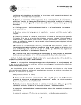 LEY FEDERAL DE ARCHIVOS
CÁMARA DE DIPUTADOS DEL H. CONGRESO DE LA UNIÓN

Nueva Ley DOF 23-01-2012

Secretaría General
Secretaría de Servicios Parlamentarios

confidencial, a fin de asegurar su integridad, de conformidad con lo establecido en esta Ley, su
Reglamento y demás disposiciones aplicables;
III. Elaborar, en coordinación con los responsables de los archivos de trámite, de concentración y,
en su caso, histórico, el cuadro general de clasificación archivística, el catálogo de disposición
documental, el inventario general, así como los demás instrumentos descriptivos y de control
archivístico;
IV. Coordinar normativa y operativamente las acciones de los archivos de trámite, concentración y,
en su caso, histórico;
V. Establecer y desarrollar un programa de capacitación y asesoría archivística para el sujeto
obligado;
VI. Elaborar y presentar al Comité de Información o equivalente el Plan Anual de Desarrollo
Archivístico, en el que se contemplen las acciones a emprender a escala institucional para la
modernización y mejoramiento continuo de los servicios documentales y archivísticos, el cual
deberá ser publicado en el portal de Internet de cada institución, así como sus respectivos informes
anuales de cumplimiento;
VII. Coordinar los procedimientos de valoración y destino final de la documentación, con base en la
normatividad vigente y las disposiciones establecidas por el Archivo General de la Nación, en el
caso del Poder Ejecutivo Federal; o bien, por la autoridad que determinen las disposiciones
secundarias aplicables en los demás sujetos obligados; y
VIII. Coordinar con el área de tecnologías de la información del sujeto obligado las actividades
destinadas a la automatización de los archivos y a la gestión de documentos electrónicos.
Artículo 13. Cada sujeto obligado deberá nombrar a los responsables de los archivos de trámite,
concentración y, en su caso, histórico respectivamente.
Artículo 14. En cada unidad administrativa de los sujetos obligados existirá un archivo de trámite, en
el que se conservarán los documentos de uso cotidiano necesarios para el ejercicio de las atribuciones
de las unidades administrativas.
Los responsables de los archivos de trámite serán nombrados por el titular de cada unidad
administrativa, quien deberá ser debidamente capacitado para cumplir con las funciones inherentes a sus
funciones, las cuales son las siguientes:
I. Integrar los expedientes de archivo;
II. Conservar la documentación que se encuentre activa y aquélla que ha sido clasificada como
reservada de acuerdo con la Ley Federal de Transparencia y Acceso a la Información Pública
Gubernamental, mientras conserve tal carácter;
III. Coadyuvar con el área coordinadora de archivos en la elaboración del cuadro general de
clasificación archivística, el catálogo de disposición documental y el inventario general;
IV. Asegurar la integridad y debida conservación de los archivos que contengan documentación
clasificada; y
V. Las demás que señale el Reglamento, los lineamientos y demás disposiciones aplicables.

7 de 22

 