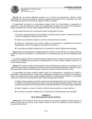 LEY FEDERAL DE ARCHIVOS
CÁMARA DE DIPUTADOS DEL H. CONGRESO DE LA UNIÓN

Nueva Ley DOF 23-01-2012

Secretaría General
Secretaría de Servicios Parlamentarios

Artículo 15. Los sujetos obligados contarán con un archivo de concentración, adscrito al área
coordinadora de archivos, en donde se conservará aquella documentación de uso esporádico que debe
mantenerse por razones administrativas, legales, fiscales o contables.
El responsable del archivo de concentración deberá contar con conocimientos y experiencia en
archivística, y será nombrado por el titular de la dependencia o entidad o por el titular de la instancia u
órgano que determinen los otros sujetos obligado distintos al Poder Ejecutivo Federal.
El responsable del archivo de concentración tendrá las siguientes funciones:
I. Conservar precautoriamente la documentación semiactiva hasta cumplir su vigencia documental
conforme al catálogo de disposición documental;
II. Elaborar los inventarios de baja documental y de transferencia secundaria;
III. Valorar en coordinación con el archivo histórico los documentos y expedientes de las series
resguardadas conforme al catálogo de disposición documental; y
IV. Las demás que señale el Reglamento, los lineamientos y demás disposiciones aplicables.
Artículo 16. Las dependencias y entidades deberán transferir sus documentos con valores históricos
al Archivo General de la Nación, de conformidad con las disposiciones que para ello establezca este
ultimo.
Los sujetos obligados distintos del Poder Ejecutivo Federal podrán convenir con el Archivo General de
la Nación, las transferencias secundarias correspondientes. En caso contrario, deberán contar con un
archivo histórico propio.
Artículo 17. El archivo histórico estará adscrito al área coordinadora de archivos y se constituirá como
fuente de acceso público, encargado de divulgar la memoria documental institucional, estimular el uso y
aprovechamiento social de la documentación, y difundir su acervo e instrumentos de consulta.
El responsable del archivo histórico deberá contar con conocimientos y experiencia en historia y
archivística, y será nombrado por el titular de la dependencia o entidad, o por el titular de la instancia u
órgano que determinen los otros sujetos obligados distintos al Poder Ejecutivo Federal, el cual deberá
contar con un nivel mínimo de director de área. Tendrá las siguientes funciones:
I. Validar la documentación que deba conservarse permanentemente por tener valor histórico, para
el dictamen del Archivo General de la Nación en el caso del Poder Ejecutivo Federal; o bien, de la
autoridad que determinen las disposiciones secundarias aplicables en los demás sujetos obligados;
II. Recibir, organizar, conservar, describir y difundir la documentación con valor histórico; y
III. Las demás que señale el Reglamento, los lineamientos y demás disposiciones aplicables.

Capítulo II
De la Administración de los Archivos
Artículo 18. Todo documento de archivo en posesión de los sujetos obligados formará parte de un
sistema institucional de archivos. Dicho sistema incluirá al menos los siguientes procesos relativos a
documentos de archivos:

8 de 22

 