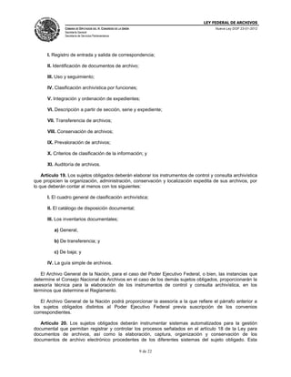 LEY FEDERAL DE ARCHIVOS
CÁMARA DE DIPUTADOS DEL H. CONGRESO DE LA UNIÓN

Nueva Ley DOF 23-01-2012

Secretaría General
Secretaría de Servicios Parlamentarios

I. Registro de entrada y salida de correspondencia;
II. Identificación de documentos de archivo;
III. Uso y seguimiento;
IV. Clasificación archivística por funciones;
V. Integración y ordenación de expedientes;
VI. Descripción a partir de sección, serie y expediente;
VII. Transferencia de archivos;
VIII. Conservación de archivos;
IX. Prevaloración de archivos;
X. Criterios de clasificación de la información; y
XI. Auditoría de archivos.
Artículo 19. Los sujetos obligados deberán elaborar los instrumentos de control y consulta archivística
que propicien la organización, administración, conservación y localización expedita de sus archivos, por
lo que deberán contar al menos con los siguientes:
I. El cuadro general de clasificación archivística;
II. El catálogo de disposición documental;
III. Los inventarios documentales;
a) General,
b) De transferencia; y
c) De baja; y
IV. La guía simple de archivos.
El Archivo General de la Nación, para el caso del Poder Ejecutivo Federal, o bien, las instancias que
determine el Consejo Nacional de Archivos en el caso de los demás sujetos obligados, proporcionarán la
asesoría técnica para la elaboración de los instrumentos de control y consulta archivística, en los
términos que determine el Reglamento.
El Archivo General de la Nación podrá proporcionar la asesoría a la que refiere el párrafo anterior a
los sujetos obligados distintos al Poder Ejecutivo Federal previa suscripción de los convenios
correspondientes.
Artículo 20.
documental que
documentos de
documentos de

Los sujetos obligados deberán instrumentar sistemas automatizados para la gestión
permitan registrar y controlar los procesos señalados en el artículo 18 de la Ley para
archivos, así como la elaboración, captura, organización y conservación de los
archivo electrónico procedentes de los diferentes sistemas del sujeto obligado. Esta
9 de 22

 