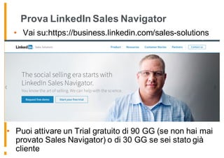 Prova LinkedIn Sales Navigator
• Vai su:https://business.linkedin.com/sales-solutions
• Puoi attivare un Trial gratuito di 90 GG (se non hai mai
provato Sales Navigator) o di 30 GG se sei stato già
cliente
 
