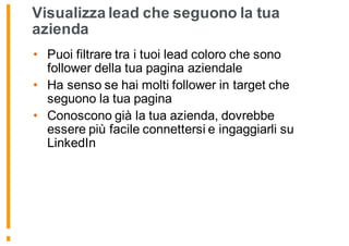 Visualizza lead che seguono la tua
azienda
• Puoi filtrare tra i tuoi lead coloro che sono
follower della tua pagina aziendale
• Ha senso se hai molti follower in target che
seguono la tua pagina
• Conoscono già la tua azienda, dovrebbe
essere più facile connettersi e ingaggiarli su
LinkedIn
 