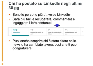 Chi ha postato su LinkedIn negli ultimi
30 gg
• Sono le persone più attive su LinkedIn
• Sarà più facile recuperare, commentare e
ingaggiare i loro contenuti
• Puoi anche scoprire chi è stato citato nelle
news o ha cambiato lavoro, così che ti puoi
congratulare
 