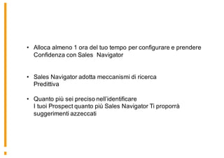 • Alloca almeno 1 ora del tuo tempo per configurare e prendere
Confidenza con Sales Navigator
• Sales Navigator adotta meccanismi di ricerca
Predittiva
• Quanto più sei preciso nell’identificare
I tuoi Prospect quanto più Sales Navigator Ti proporrà
suggerimenti azzeccati
 