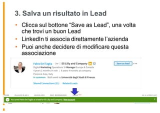 3. Salva un risultato in Lead
• Clicca sul bottone “Save as Lead”, una volta
che trovi un buon Lead
• LinkedIn ti associa direttamente l’azienda
• Puoi anche decidere di modificare questa
associazione
 