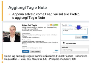 Aggiungi Tag e Note
• Appena salvato come Lead vai sul suo Profilo
e aggiungi Tag e Note
Come tag puoi aggiungere: competenze/ruolo, Funnel Position, Connection
Requested… Potrai così filtrare tra tutti i Prospect che hai invitato
 