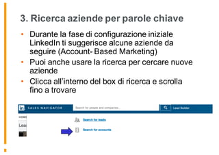 3. Ricerca aziende per parole chiave
• Durante la fase di configurazione iniziale
LinkedIn ti suggerisce alcune aziende da
seguire (Account- Based Marketing)
• Puoi anche usare la ricerca per cercare nuove
aziende
• Clicca all’interno del box di ricerca e scrolla
fino a trovare
 