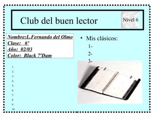 Club del buen lector ,[object Object],[object Object],[object Object],[object Object],Nombre:L.Fernando del Olmo Clase:  6º Año:  02/03 Color:  Black 7ºDam Nivel 6 1: 2: 3: 4: 5: 6: 7: 8: 9: 10: 