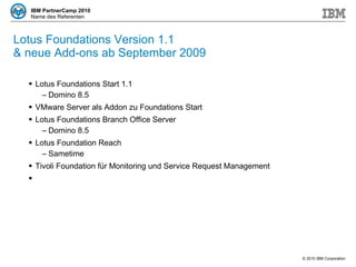 Lotus Foundations Version 1.1  & neue Add-ons ab September 2009 Lotus Foundations Start 1.1 Domino 8.5 VMware Server als Addon zu Foundations Start Lotus Foundations Branch Office Server Domino 8.5 Lotus Foundation Reach Sametime Tivoli Foundation für Monitoring und Service Request Management 