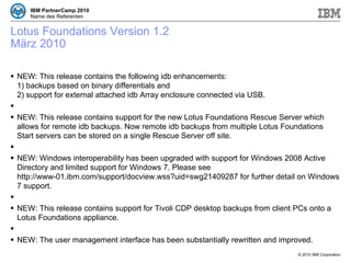Lotus Foundations Version 1.2 März 2010 NEW: This release contains the following idb enhancements: 1) backups based on binary differentials and  2) support for external attached idb Array enclosure connected via USB. NEW: This release contains support for the new Lotus Foundations Rescue Server which allows for remote idb backups. Now remote idb backups from multiple Lotus Foundations Start servers can be stored on a single Rescue Server off site. NEW: Windows interoperability has been upgraded with support for Windows 2008 Active Directory and limited support for Windows 7. Please see http://www-01.ibm.com/support/docview.wss?uid=swg21409287 for further detail on Windows 7 support. NEW: This release contains support for Tivoli CDP desktop backups from client PCs onto a Lotus Foundations appliance. NEW: The user management interface has been substantially rewritten and improved. 
