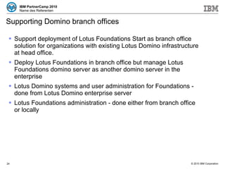 Supporting Domino branch offices Support deployment of Lotus Foundations Start as branch office solution for organizations with existing Lotus Domino infrastructure at head office.  Deploy Lotus Foundations in branch office but manage Lotus Foundations domino server as another domino server in the enterprise Lotus Domino systems and user administration for Foundations - done from Lotus Domino enterprise server Lotus Foundations administration - done either from branch office or locally 