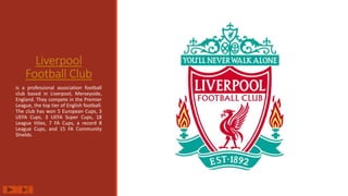 Liverpool
Football Club
is a professional association football
club based in Liverpool, Merseyside,
England. They compete in the Premier
League, the top tier of English football.
The club has won 5 European Cups, 3
UEFA Cups, 3 UEFA Super Cups, 18
League titles, 7 FA Cups, a record 8
League Cups, and 15 FA Community
Shields.
 