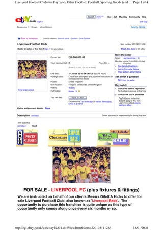 Liverpool Football Club on eBay, also, Other Football, Football, Sporting Goods (end ... Page 1 of 4



                                                                                                        Advanced
                                                                                               Search   Search
                                                                                                                    Buy     Sell   My eBay       Community       Help

                          Sign in                                                                                                                            Site Map

 Categories        Shops     eBay Motors




      Back to homepage              Listed in category: Sporting Goods > Football > Other Football



 Liverpool Football Club                                                                                                             Item number: 220193111286

  Bidder or seller of this item? Sign in for your status                                                                                Watch this item in My eBay


                                                                                                                              Meet the seller
                                             Current bid:            £10,000,000.00                                           Seller:     wantiwantnow ( 0 )
                                                                                                                              Member: since 18-Jul-04 in United
                                             Your maximum bid:       £                                    Place Bid >                 Kingdom
                                                                                                                                See detailed feedback
                                                                     (Enter £10,000,100.00 or more)
                                                                                                                                Add to Favourite Sellers
                                                                                                                                View seller's other items
                                             End time:               27-Jan-08 15:45:04 GMT (8 days 18 hours)
                                             Postage costs:          Check item description and payment instructions or       Ask seller a question
                                                                     contact seller for details
                                                                                                                                        Email the seller
                                             Post to:                United Kingdom
                                             Item location:          liverpool, Merseyside, United Kingdom                    Buy safely
                                             History:                40 bids                                                  1. Check the seller's reputation
  View larger picture
                                             High bidder:            Bidder 12                                                   No feedback reviews at this time
                                                                                                                              2. Check how you're protected
                                             You can also:               Watch This Item                                           PayPal buyer protection
                                                                     Get alerts via Text message or Instant Messaging              doesn't apply to this item.
                                                                     Email to a friend                                             Learn more about paying
                                                                                                                                   safely on eBay.
 Listing and payment details: Show


 Description (revised)                                                                                        Seller assumes all responsibility for listing this item.


  Item Specifics
  Condition:       Used




         FOR SALE - LIVERPOOL FC (plus fixtures & fittings)
  We are instructed on behalf of our clients Messrs Gilett & Hicks to offer for
  sale Liverpool Football Club, also known as 'Liverpool Reds'. The
  opportunity to purchase this franchise is quite unique as this type of
  opportunity only comes along once every six months or so.




http://cgi.ebay.co.uk/ws/eBayISAPI.dll?ViewItem&item=220193111286                                                                                    18/01/2008