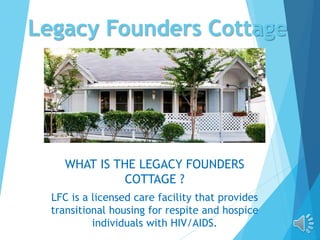 Legacy Founders Cottage
WHAT IS THE LEGACY FOUNDERS
COTTAGE ?
LFC is a licensed care facility that provides
transitional housing for respite and hospice
individuals with HIV/AIDS.
 