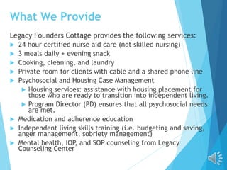 What We Provide
Legacy Founders Cottage provides the following services:
 24 hour certified nurse aid care (not skilled nursing)
 3 meals daily + evening snack
 Cooking, cleaning, and laundry
 Private room for clients with cable and a shared phone line
 Psychosocial and Housing Case Management
 Housing services: assistance with housing placement for
those who are ready to transition into independent living.
 Program Director (PD) ensures that all psychosocial needs
are met.
 Medication and adherence education
 Independent living skills training (i.e. budgeting and saving,
anger management, sobriety management)
 Mental health, IOP, and SOP counseling from Legacy
Counseling Center
 