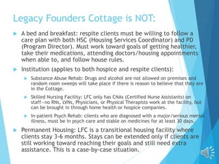 Legacy Founders Cottage is NOT:
 A bed and breakfast: respite clients must be willing to follow a
care plan with both HSC (Housing Services Coordinator) and PD
(Program Director). Must work toward goals of getting healthier,
take their medications, attending doctors/housing appointments
when able to, and follow house rules.
 Institution (applies to both hospice and respite clients):
 Substance Abuse Rehab: Drugs and alcohol are not allowed on premises and
random room sweeps will take place if there is reason to believe that they are
in the Cottage.
 Skilled Nursing Facility: LFC only has CNAs (Certified Nurse Assistants) on
staff—no RNs, LVNs, Physicians, or Physical Therapists work at the facility, but
can be brought in through home health or hospice companies.
 In-patient Psych Rehab: clients who are diagnosed with a major/serious mental
illness, must be in psych care and stable on medicines for at least 30 days.
 Permanent Housing: LFC is a transitional housing facility where
clients stay 3-6 months. Stays can be extended only if clients are
still working toward reaching their goals and still need extra
assistance. This is a case-by-case situation.
 