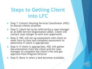 Steps to Getting Client
into LFC
 Step 1: Contact Housing Services Coordinator (HSC)
to discuss clients situation
 Step 2: client has to be referred by a case manager
at an AIDS Service Organization (ASO). Client will
contact case manger to sent over paperwork.
 Step 3: HSC will set up assessment with client to
meet face-to-face and complete assessment to
determine if client is appropriate
 Step 4: If client is appropriate, HSC will gather
documentation from the client and the case
manager to complete the client’s file and get
approval from Program Director
 Step 5: Move in when a bed becomes available.
 