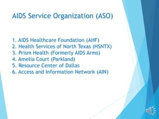 AIDS Service Organization (ASO)
1. AIDS Healthcare Foundation (AHF)
2. Health Services of North Texas (HSNTX)
3. Prism Health (Formerly AIDS Arms)
4. Amelia Court (Parkland)
5. Resource Center of Dallas
6. Access and Information Network (AIN)
 