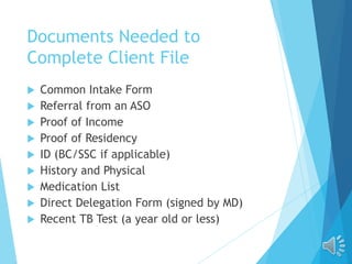 Documents Needed to
Complete Client File
 Common Intake Form
 Referral from an ASO
 Proof of Income
 Proof of Residency
 ID (BC/SSC if applicable)
 History and Physical
 Medication List
 Direct Delegation Form (signed by MD)
 Recent TB Test (a year old or less)
 
